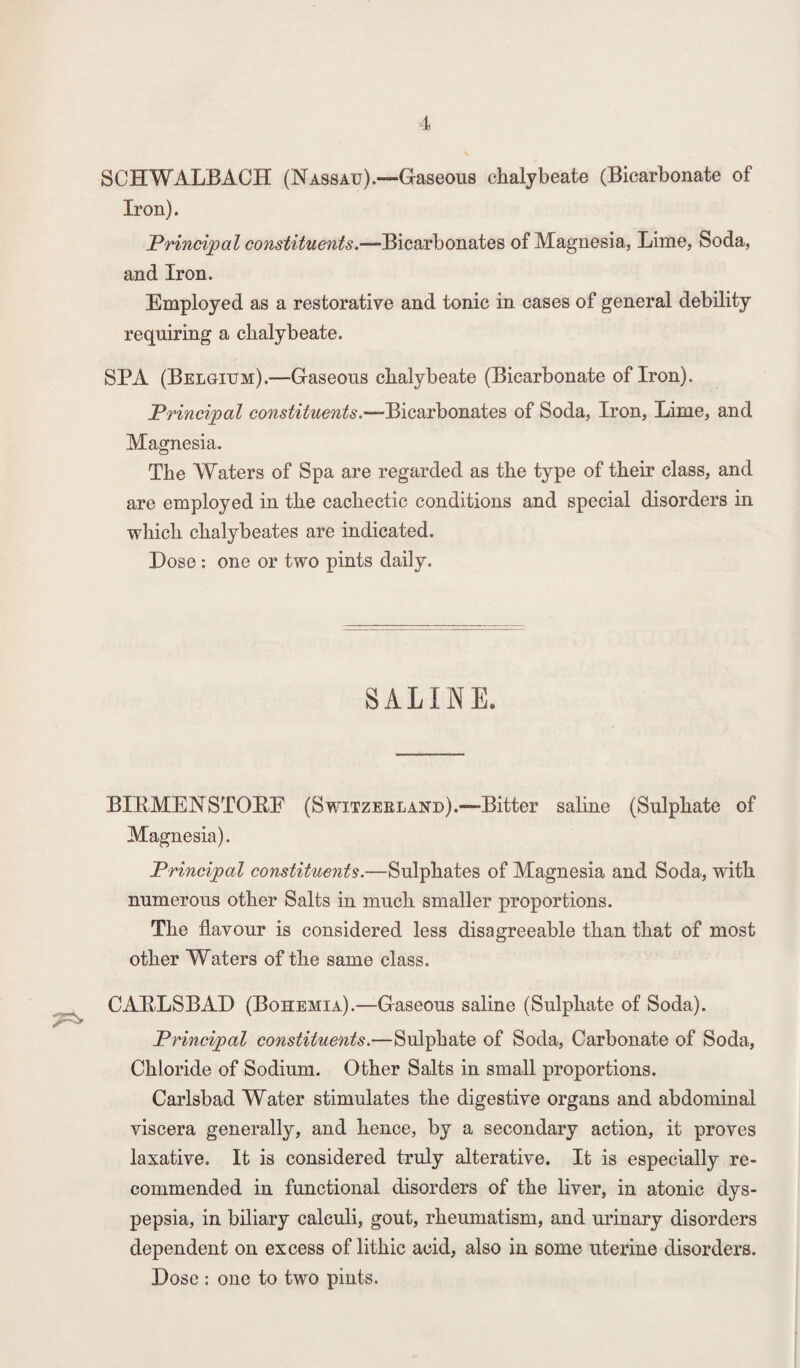 7^ SCHWALBACH (Nassau).—Gaseous chalybeate (Bicarbonate of Iron). Principal constituents.—-Bicarbonates of Magnesia, Lime, Soda, and Iron. Employed as a restorative and tonic in cases of general debility requiring a chalybeate. SPA (Belgium).—Gaseous chalybeate (Bicarbonate of Iron). Principal constituents.—Bicarbonates of Soda, Iron, Lime, and Magnesia. The Waters of Spa are regarded as the type of their class, and are employed in the cachectic conditions and special disorders in which chalybeates are indicated. Dose : one or two pints daily. SALINE. BIEMENSTOEE (Switzerland).—Bitter saline (Sulphate of Magnesia). Principal constituents.—Sulphates of Magnesia and Soda, with numerous other Salts in much smaller proportions. The flavour is considered less disagreeable than that of most other Waters of the same class. CAKLSBAD (Bohemia).-—Gaseous saline (Sulphate of Soda). Principal constituents.—Sulphate of Soda, Carbonate of Soda, Chloride of Sodium. Other Salts in small proportions. Carlsbad Water stimulates the digestive organs and abdominal viscera generally, and hence, by a secondary action, it proves laxative. It is considered truly alterative. It is especially re¬ commended in functional disorders of the liver, in atonic dys¬ pepsia, in biliary calculi, gout, rheumatism, and urinary disorders dependent on excess of lithic acid, also in some uterine disorders. Dose : one to two pints.