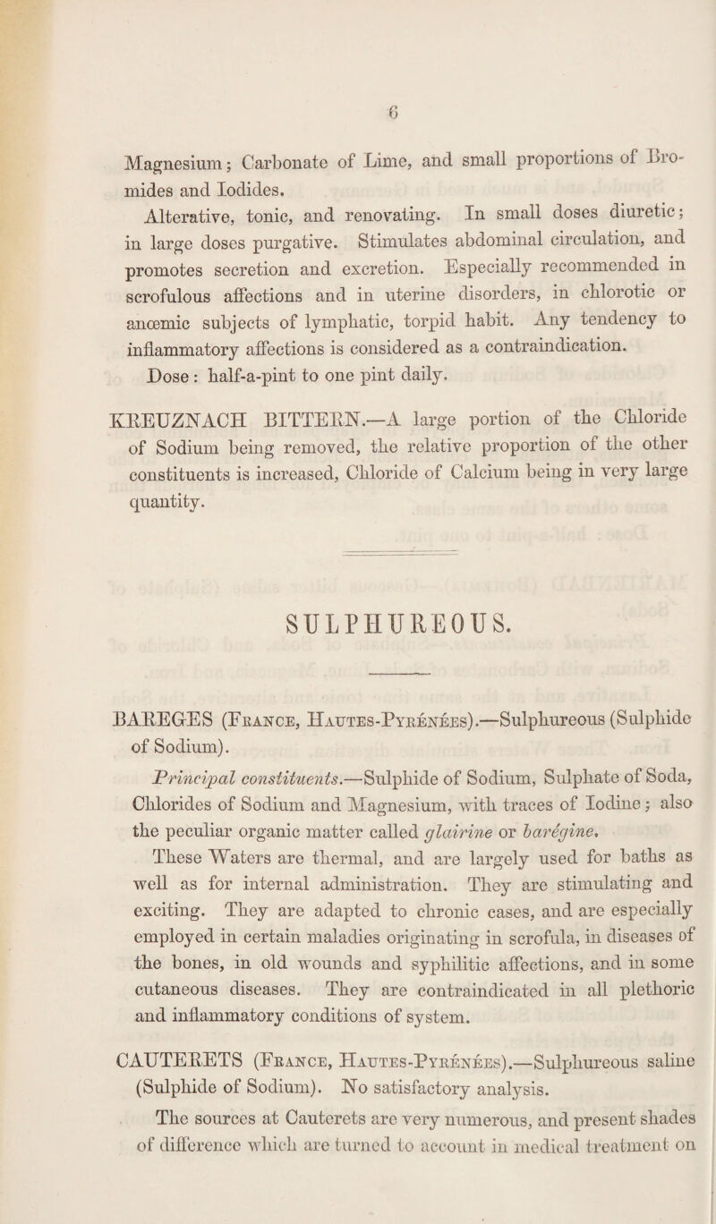 Magnesium; Carbonate of Lime, and small proportions of .bro¬ mides and Iodides. Alterative, tonic, and renovating. In small doses diuretic; in large doses purgative. Stimulates abdominal circulation, and promotes secretion and excretion. Especially recommended in scrofulous affections and in uterine disorders, in cblorotic or ancemic subjects of lymphatic, torpid habit. Any tendency to inflammatory affections is considered as a contraindication. Dose : half-a-pint to one pint daily. KREUZNACH BITTERN.—A large portion of the Chloride of Sodium being removed, the relative proportion of the other constituents is increased, Chloride of Calcium being in very large quantity. SULPHUREOUS. EAREG-ES (France, IIautes-Pyrenees).—Sulphureous (Sulphide of Sodium). Principal constituents.—Sulphide of Sodium, Sulphate of Soda, Chlorides of Sodium and Magnesium, with traces of Iodine; also the peculiar organic matter called glairine or baregine. These Waters are thermal, and are largely used for baths as well as for internal administration. They are stimulating and exciting. They are adapted to chronic cases, and are especially employed in certain maladies originating in scrofula, in diseases of the bones, in old wounds and syphilitic affections, and in some cutaneous diseases. They are contraindicated in all plethoric and inflammatory conditions of system. CAUTERETS (France, IIautes-Pyrenees).—Sulphureous saline (Sulphide of Sodium). No satisfactory analysis. The sources at Cauterets are very numerous, and present shades of difference which are turned to account in medical treatment on