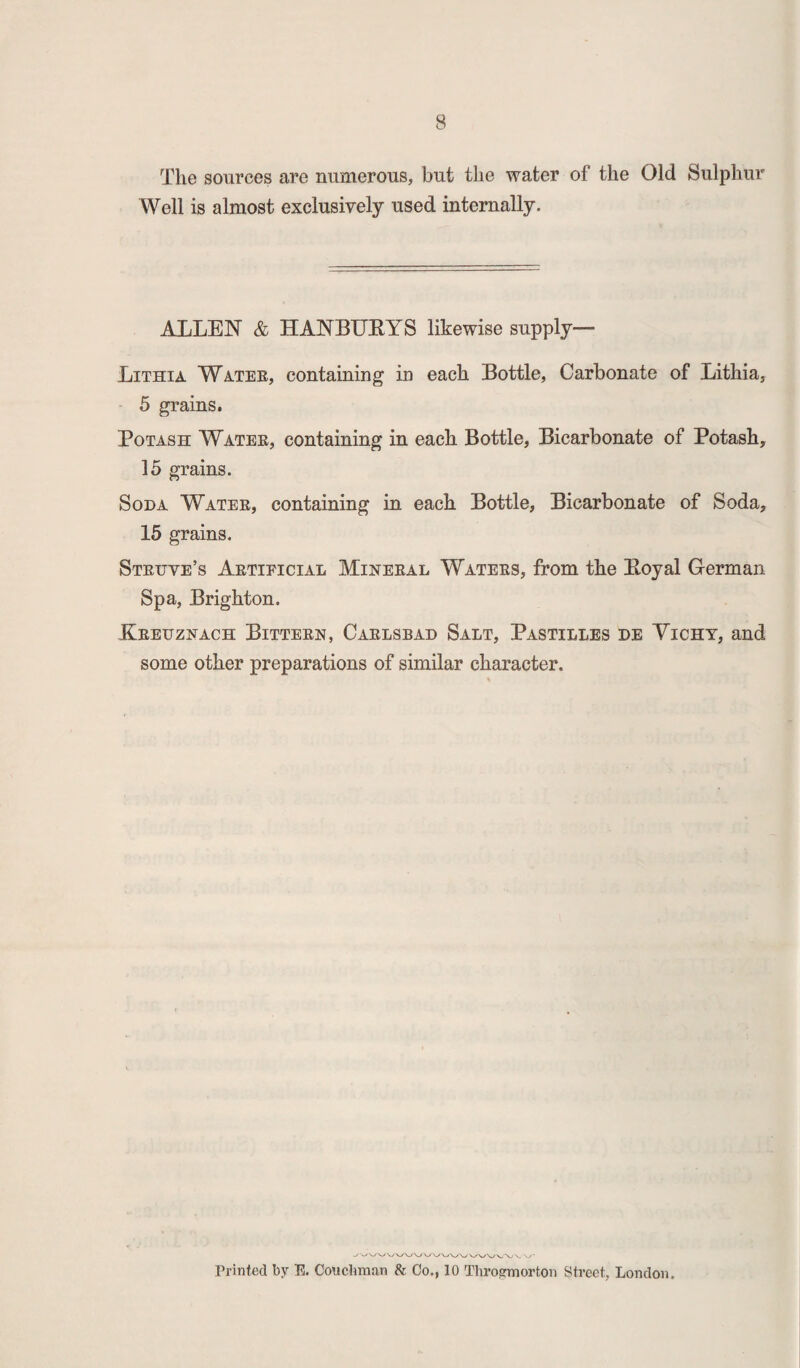 The sources are numerous, but the water of the Old Sulphur Well is almost exclusively used internally. ALLEN & HANBURYS likewise supply— Lithia Water, containing in each Bottle, Carbonate of Lithia, 5 grains. Potash Water, containing in each Bottle, Bicarbonate of Potash, 15 grains. Soda Water, containing in each Bottle, Bicarbonate of Soda, 15 grains. Struve’s Artificial Mineral Waters, from the Royal German Spa, Brighton. Kreuznach Bittern, Carlsbad Salt, Pastilles de Yichy, and some other preparations of similar character. Printed by E. Couchman & Co., 10 Throgmorton Street, London,