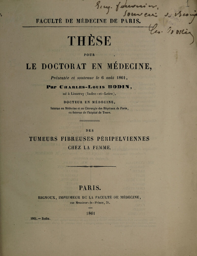 '■■■*'T*/, FACULTÉ DE MÉDECINE DE PARIS. THÈSE \ * i lt • •*<Jr ;.r, v \ • POUR LE DOCTORAT EN MÉDECINE, Présentée et soutenue le 6 août 1861, Par CüARiiES-lLiOuig 0091 N, né à Limeray (Indre-et-Loire), DOCTEUR EN MÉDECINE, Interne en Médecine et en Chirurgie des Hôpitaux de Paris, ex-interne de l’hôpital de Tours. DES TUMEURS FIBREUSES PÈRÏPËLVIENNES CHEZ LA FEMME. PARIS. RIGNOUX, IMPRIMEUR DE LA FACULTÉ DE MÉDECINE, rue Monsieur-le-Prince, 31. 1861.-Bodin. 1861