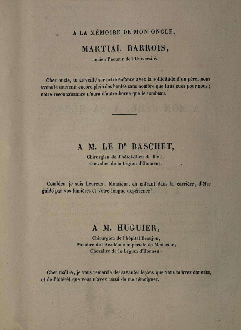 A LA MÉMOIRE DE MON ONCLE, MARTIAL BARROIS, ancien Recteur de l’Université. Cher oncle, tu as veillé sur notre enfance avec la sollicitude d'un père, nous avons le souvenir encore plein des bontés sans nombre que tu as eues pour nous ; notre reconnaissance n’aura d’autre borne que le tombeau. A M. LE DR BASCHET, Chirurgien de l’hôtel-Dieu de Blois, Chevalier de la Légion d’Honneur. Combien je suis heureux, Monsieur, en entrant dans la carrière, d’être guidé par vos lumières et votre longue expérience ! A M. HUGUIER, Chirurgien de l’hôpital Beaujon, Membre de l’Académie impériale de Médecine, Chevalier de la Légion d’Honneur. Cher maître, je vous remercie des savantes leçons que vous m’avez données, et de l’intérêt que vous n’avez cessé de me témoigner.