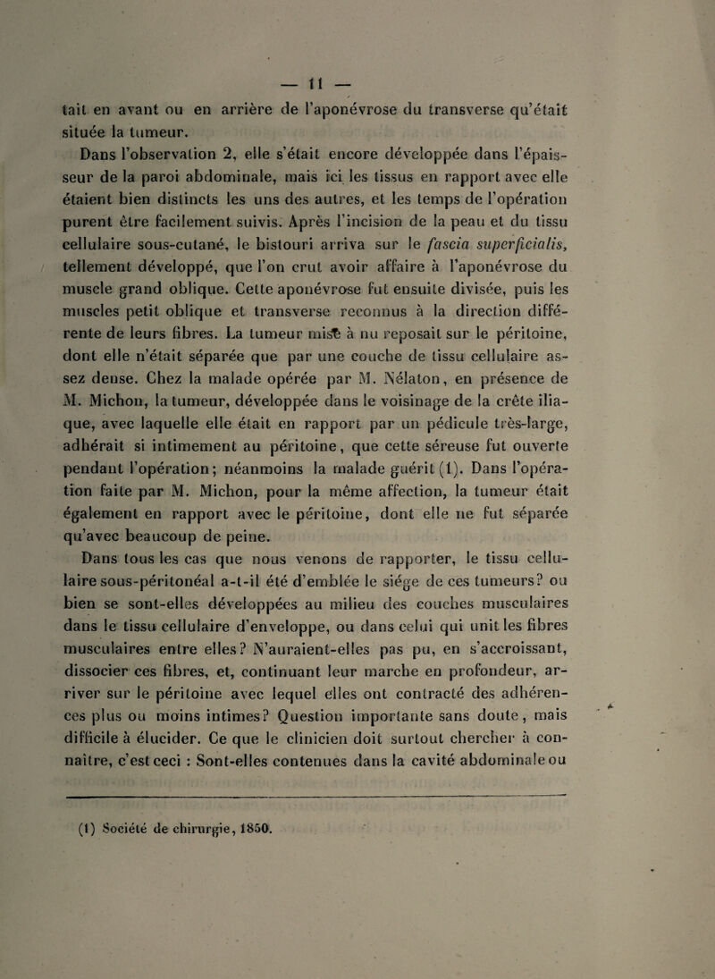 tait en avant ou en arrière de l’aponévrose du transverse qu’était située la tumeur. Dans l’observation 2, elle s’était encore développée dans l’épais¬ seur de la paroi abdominale, mais ici les tissus en rapport avec elle étaient bien distincts les uns des autres, et les temps de l’opération purent être facilement suivis. Après l’incision de la peau et du tissu cellulaire sous-cutané, le bistouri arriva sur le fciscia superficiel lis, tellement développé, que l’on crut avoir affaire à l’aponévrose du muscle grand oblique. Cette aponévrose fut ensuite divisée, puis les muscles petit oblique et transverse reconnus à la direction diffé¬ rente de leurs fibres. La tumeur mi& à nu reposait sur le péritoine, dont elle n’était séparée que par une couche de tissu cellulaire as¬ sez dense. Chez la malade opérée par M. Psélaton, en présence de M. Michon, la tumeur, développée dans le voisinage de la crête ilia¬ que, avec laquelle elle était en rapport par un pédicule très-large, adhérait si intimement au péritoine, que cette séreuse fut ouverte pendant l’opération; néanmoins la malade guérit (1). Dans l’opéra¬ tion faite par M. Michon, pour la même affection, la tumeur était également en rapport avec le péritoine, dont elle ne fut séparée qu’avec beaucoup de peine. Dans tous les cas que nous venons de rapporter, le tissu cellu¬ laire sous-péritonéal a-t-il été d’emblée le siège de ces tumeurs? ou bien se sont-elles développées au milieu des couches musculaires dans le tissu cellulaire d’enveloppe, ou dans celui qui unit les fibres musculaires entre elles? lYauraient-elles pas pu, en s’accroissant, dissocier ces fibres, et, continuant leur marche en profondeur, ar¬ river sur le péritoine avec lequel elles ont contracté des adhéren¬ ces plus ou moins intimes? Question importante sans doute, mais difficile à élucider. Ce que le clinicien doit surtout chercher à con¬ naître, c’est ceci : Sont-elles contenues dans la cavité abdominale ou (t) Société de chirurgie, 1850.