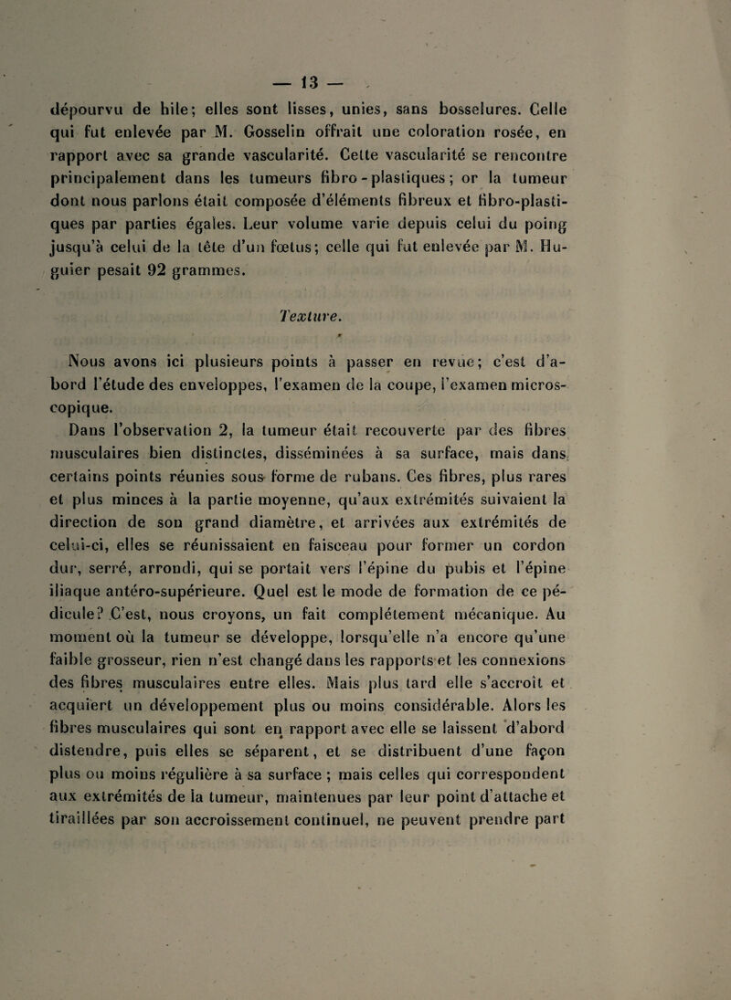 dépourvu de hile; elles sont lisses, unies, sans bosselures. Celle qui fut enlevée par M. Gosselin offrait une coloration rosée, en rapport avec sa grande vascularité. Celte vascularité se rencontre principalement dans les tumeurs fibro - plastiques ; or la tumeur dont nous parlons était composée d’éléments fibreux et fibro-plasti- ques par parties égales. Leur volume varie depuis celui du poing jusqu’à celui de la tête d’un fœtus; celle qui fut enlevée par M. Ilu- guier pesait 92 grammes. Texture. jÊf Nous avons ici plusieurs points à passer en revue; c’est d’a¬ bord l’étude des enveloppes, l’examen de la coupe, l’examen micros¬ copique. Dans l’observation 2, la tumeur était recouverte par des fibres musculaires bien distinctes, disséminées à sa surface, mais dans; certains points réunies sous forme de rubans. Ces fibres, plus rares et plus minces à la partie moyenne, qu’aux extrémités suivaient la direction de son grand diamètre, et arrivées aux extrémités de celui-ci, elles se réunissaient en faisceau pour former un cordon dur, serré, arrondi, qui se portait vers l’épine du pubis et l’épine iliaque antéro-supérieure. Quel est le mode de formation de ce pé¬ dicule? C’est, nous croyons, un fait complètement mécanique. Au moment où la tumeur se développe, lorsqu’elle n’a encore qu’une faible grosseur, rien n’est changé dans les rapports et les connexions des fibres musculaires entre elles. Mais plus tard elle s’accroît et acquiert un développement plus ou moins considérable. Alors les fibres musculaires qui sont en rapport avec elle se laissent d’abord distendre, puis elles se séparent, et se distribuent d’une façon plus ou moins régulière à sa surface ; mais celles qui correspondent aux extrémités de la tumeur, maintenues par leur point d’attache et tiraillées par son accroissement continuel, ne peuvent prendre part