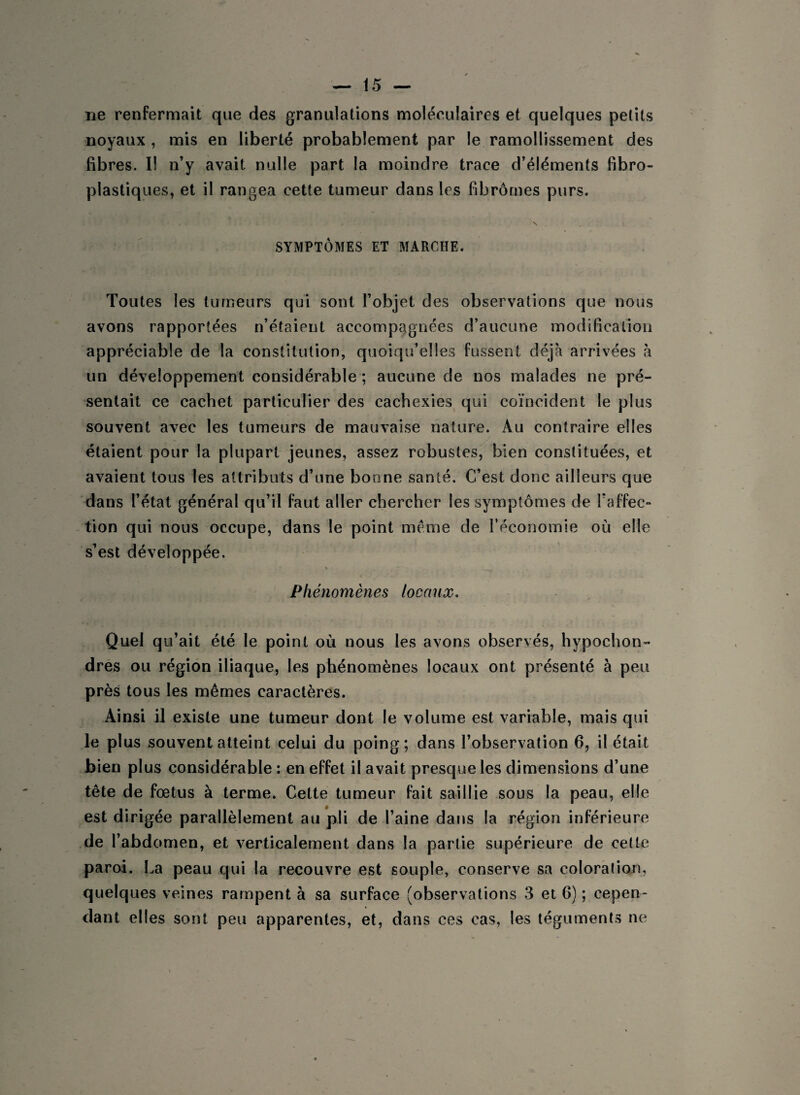 ne renfermait que des granulations moléculaires et quelques petits noyaux , mis en liberté probablement par le ramollissement des fibres. Il n’y avait nulle part la moindre trace d’éléments fibro- plastiques, et il rangea cette tumeur dans les fibromes purs. SYMPTÔMES ET MARCHE. Toutes les tumeurs qui sont l’objet des observations que nous avons rapportées n’étaient accompagnées d’aucune modification appréciable de la constitution, quoiqu’elles fussent déjà arrivées à un développement considérable ; aucune de nos malades ne pré¬ sentait ce cachet particulier des cachexies qui coïncident le plus souvent avec les tumeurs de mauvaise nature. Au contraire elles étaient pour la plupart jeunes, assez robustes, bien constituées, et avaient tous les attributs d’une bonne santé. C’est donc ailleurs que dans l’état général qu’il faut aller chercher les symptômes de l’affec¬ tion qui nous occupe, dans le point meme de l’économie où elle s’est développée. yii, s . , Phénomènes locaux. Quel qu’ait été le point où nous les avons observés, hypochon- dres ou région iliaque, les phénomènes locaux ont présenté à peu près tous les mêmes caractères. Ainsi il existe une tumeur dont le volume est variable, mais qui le plus souvent atteint celui du poing; dans l’observation 6, il était bien plus considérable : en effet il avait presque les dimensions d’une tête de fœtus à terme. Cette tumeur fait saillie sous la peau, elle est dirigée parallèlement au pli de l’aine dans la région inférieure de l’abdomen, et verticalement dans la partie supérieure de cette paroi. La peau qui la recouvre est souple, conserve sa coloration, quelques veines rampent à sa surface (observations 3 et 6) ; cepen¬ dant elles sont peu apparentes, et, dans ces cas, les téguments ne
