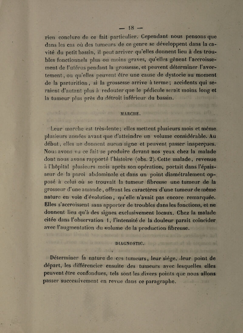 rien conclure de ce fait particulier. Cependant nous pensons que dans les cas où des tumeurs de ce genre se développent dans la ca¬ vité du petit bassin, il peut arriver qu’elles donnent lieu à des trou¬ bles fonctionnels plus ou moins graves, quelles gênent l’accroisse¬ ment de l’utérus pendant la grossesse, et peuvent déterminer l’avor¬ tement, ou qu’elles peuvent être une cause de dystocie au moment de la parturition, si la grossesse arrive à terme; accidents qui se¬ raient d’autant plus à redouter que le pédicule serait moins long et la tumeur plus près du détroit inférieur du bassin. MARCHE. Leur marche est très-lente; elles mettent plusieurs mois et même plusieurs années avant que d’atteindre un volume considérable. Au début, elles ne donnent aucun signe et peuvent passer inaperçues. No us avons vu ce fait se produire devant nos yeux chez la malade / . dont nous avons rapporté l’histoire (obs. 2). Cette malade, revenue à l’hôpital plusieurs mois après son opération, portait dans l’épais¬ seur de la paroi abdominale et dans un point diamétralement op¬ posé à celui où se trouvait la tumeur fibreuse une tumeur de la grosseur d’une amande , offrant les caractères d’une tumeur de même nature en voie d évolution, qu’elle n’avait pas encore remarquée. Elles s’accroissent sans apporter de troubles dans les fonctions, et ne donnent lieu qu’à des signes exclusivement locaux. Chez la malade citée dans l’observation 1, l’intensité de la douleur paraît coïncider avec l’augmentation du volume de la production fibreuse. DIAGNOSTIC. Déterminer la nature de cos tumeurs, leur siège, «leur point de départ, les différencier ensuite des tumeurs avec lesquelles elles peuvent être confondues, tels sont les divers points que nous allons passer successivement en revue dans ce paragraphe.
