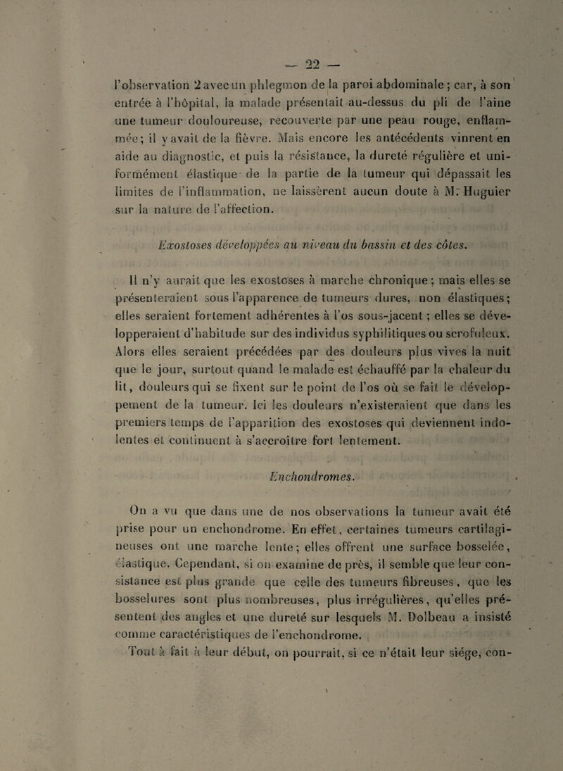 > —. 22 — l’observation 2avec un phlegmon de !a paroi abdominale ; car, à son entrée cà {’hôpital, Sa malade présentait au-dessus du pli de l’aine une tumeur douloureuse, recouverte par une peau rouge, enflam¬ mée; il y avait de la fièvre. Mais encore les antécédents vinrent en \ aide au diagnostic, et puis la résistance, la dureté régulière et uni¬ formément élastique de la partie de la tumeur qui dépassait les limites de l’inflammation, ne laissèrent aucun doute à MrHuguier sur la nature de l’affection. Exostoses développées au niveau du bassin et des côtes. U n’y aurait que les exostoses h marche chronique; mais elles se présenteraient sous l’apparence de tumeurs dures, non élastiques; elles seraient fortement adhérentes à l’os sous-jacent ; elles se déve¬ lopperaient d’habitude sur des individus syphilitiques ou scrofuleux. Alors elles seraient précédées par des douleurs plus vives la nuit que le jour, surtout quand Se malade est échauffé par la chaleur du lit, douleurs qui se fixent sur le point de l’os où se fait le dévelop¬ pement de la tumeur. Ici les douleurs n’existeraient que dans les premiers temps de l’apparition des exostoses qui deviennent indo¬ lentes et continuent à s’accroître for( lentement. Enchondromes. On a vu que dans une de nos observations la tumeur avait été prise pour un enchondrome. En effet, certaines tumeurs cartilagi¬ neuses ont une marche lente; elles offrent une surface bosselée, élastique. Cependant, si on examine de près, il semble que leur con¬ sistance est plus grande que celle des tumeurs fibreuses, que les bosselures sont plus nombreuses, plus irrégulières, qu’elles pré¬ sentent des angles et une dureté sur lesquels M. Dolbeau a insisté comme caractéristiques de i’enehondrome. Tout à fait à leur début, on pourrait, si ce n’était leur siège, con-