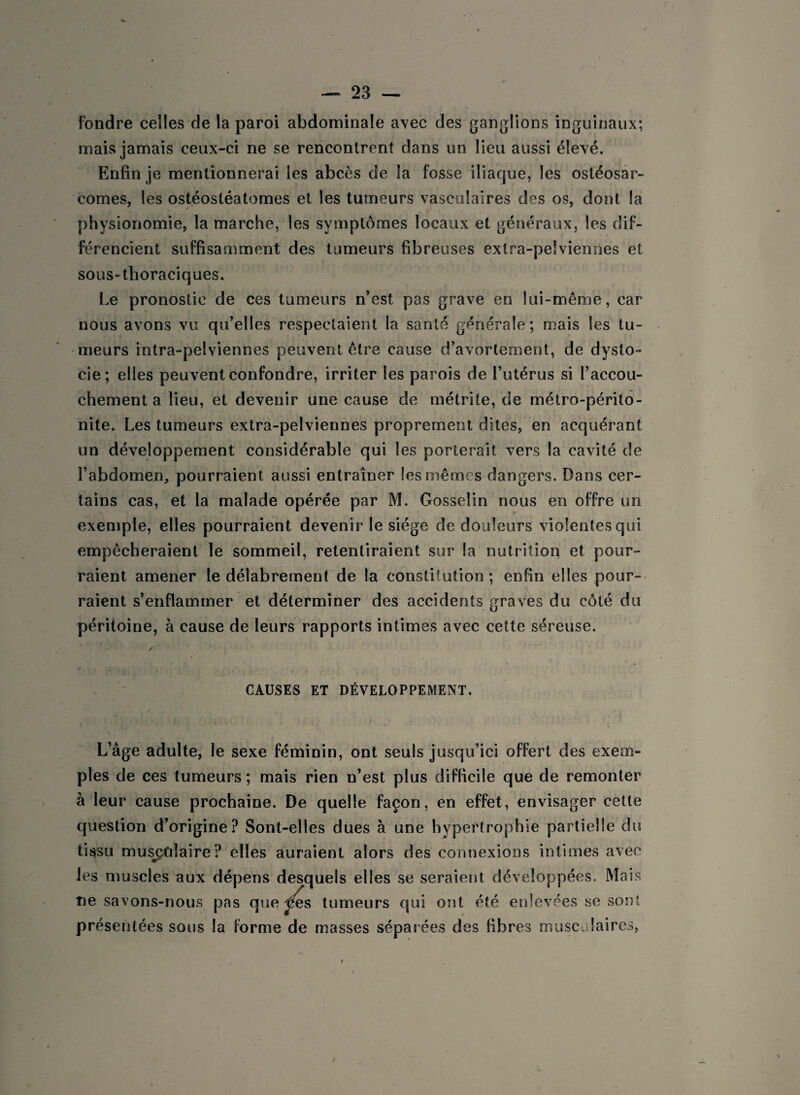 fondre celles de la paroi abdominale avec des ganglions inguinaux; mais jamais ceux-ci ne se rencontrent dans un lieu aussi élevé. Enfin je mentionnerai les abcès de la fosse iliaque, les ostéosar¬ comes, les ostéosléatomes et les tumeurs vasculaires des os, dont la physionomie, la marche, les symptômes locaux et généraux, les dif¬ férencient suffisamment des tumeurs fibreuses extra-pelviennes et sous-thoraciques. Le pronostic de ces tumeurs n’est pas grave en lui-même, car nous avons vu qu’elles respectaient la santé générale; mais les tu¬ meurs intra-pelviennes peuvent être cause d’avortement, de dysto¬ cie; elles peuvent confondre, irriter les parois de l’utérus si l’accou¬ chement a lieu, et devenir une cause de métrite, de métro-périto¬ nite. Les tumeurs extra-pelviennes proprement dites, en acquérant un développement considérable qui les porterait vers la cavité de l’abdomen, pourraient aussi entraîner les mêmes dangers. Dans cer¬ tains cas, et la malade opérée par M. Gosselin nous en offre un exemple, elles pourraient devenir le siège de douleurs violentes qui empêcheraient le sommeil, retentiraient sur la nutrition et pour¬ raient amener le délabrement de la constitution ; enfin elles pour¬ raient s’enflammer et déterminer des accidents graves du côté du péritoine, à cause de leurs rapports intimes avec cette séreuse. ✓ CAUSES ET DÉVELOPPEMENT. L’âge adulte, le sexe féminin, ont seuls jusqu’ici offert des exem¬ ples de ces tumeurs; mais rien n’est plus difficile que de remonter à leur cause prochaine. De quelle façon, en effet, envisager cette question d’origine? Sont-elles dues à une hypertrophie partielle du tissu musculaire? elles auraient alors des connexions intimes avec mf les muscles aux dépens desquels elles se seraient développées. Mais ne savons-nous pas queues tumeurs qui ont été enlevées se sont présentées sous la forme de masses séparées des fibres musculaires,