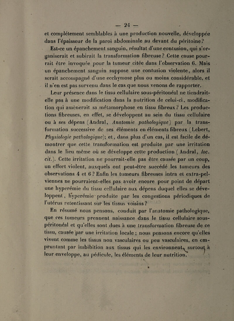et complètement semblables à une production nouvelle, développée dans Tépaisseur de la paroi abdominale au devant du péritoine? Est-ce un épanchement sanguin, résultat d’une contusion, qui s’or¬ ganiserait et subirait la transformation fibreuse? Cette cause pour¬ rait être invoquée pour la tumeur citée dans l’observation 6. Mais un épanchement sanguin suppose une contusion violente, alors il serait accompagné d’une ecchymose plus ou moins considérable, et il n’en est pas survenu dans le cas que nous venons de rapporter. Leur présence dans le tissu cellulaire sous-péritonéal ne tiendrait- elle pas à une modification dans la nutrition de celui-ci, modifica¬ tion qui amènerait sa métamorphose en tissu fibreux? Les produc¬ tions fibreuses, en effet, se développent au sein du tissu cellulaire ou à ses dépens (Andral, Anatomie pathologique) par la trans¬ formation successive de ses éléments en éléments fibreux ( Lebert, Physiologie pathologique); et, dans plus d’un cas, il est facile de dé¬ montrer que cette transformation est produite par une irritation dans le lieu même où se développe cette production ( Andral, /oc. cit.). Cette irritation ne pourrait-elle pas être causée par un coup, un effort violent, auxquels ont peut-être succédé les tumeurs des observations 4 et 6 ? Enfin les tumeurs fibreuses intra et extra-pel¬ viennes ne pourraient-elles pas avoir encore pour point de départ une hyperémie du tissu cellulaire aux dépens duquel elles se déve¬ loppent, hyperémie produite par les congestions périodiques de l’utérus retentissant sur les tissus voisins? En résumé nous pensons, conduit par l’anatomie pathologique, que ces tumeurs prennent naissance dans le tissu cellulaire sous- péritonéal et qu’elles sont dues à une transformation fibreuse de ce tissu, causée par une irritation locale ; nous pensons encore qu’elles vivent comme les tissus non vasculaires ou peu vasculaires, en em¬ pruntant par imbibition aux tissus qui les environnent^surtout à leur enveloppe, au pédicule, les éléments de leur nutrition.