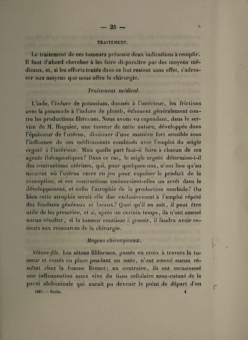 TRAITEMENT. Le traitement de ces tumeurs présente deux indications à remplir. 1S faut d’abord chercher à les faire disparaître par des moyens mé¬ dicaux, et, si les efforts tentés dans ce but restent sans effet, s’adres¬ ser aux moyens que nous offre la chirurgie. Traitement médical. L’iode, l’iodure de potassium, donnés à l’intérieur, les frictions avec la pommade à l’iodure de plomb, échouent généralement con¬ tre les productions fibreuses. Nous avons vu cependant, dans le ser¬ vice de M. Huguier, une tumeur de cette nature, développée dans l’épaisseur de l’utérus, diminuer d’une manière fort sensible sous l’influence de ces médicaments combinés avec l’emploi du seigle ergoté à l’intérieur. Mais quelle part faut-il faire à chacun de ces agents thérapeutiques? Dans ce cas, le seigle ergoté détermine-t-il des contractions utérines, qui, pour quelques-uns, n’ont lieu qu’au moment où l’utérus entre en jeu pour expulser le produit de la conception, et ces contractions amèneraient-elles un arrêt dans le développement, et enfin l’atrophie de la production morbide? Ou bien cette atrophie serait-elle due exclusivement à l’emploi répété des fondants généraux et locaux? Quoi qu’il en soit, il peut être utile,de les prescrire, et si, après un certain temps, ils n’ont amené aucun résultat, si la tumeur continue à grossir, il faudra avoir re¬ cours aux ressources de la chirurgie. M o y en s ch ira rg icaux. ■ * ' V Sétons-fils. Les sétons filiformes, passés en croix à travers la tu¬ meur et restés en place pendant un mois, n’ont amené aucun ré¬ sultat chez la femme Brenet; au contraire, ils ont occasionné une inflammation assez vive du tissu cellulaire sous-cutané de la paroi abdominale qui aurait pu devenir le point de départ d’un 1861, —Bodin. 4