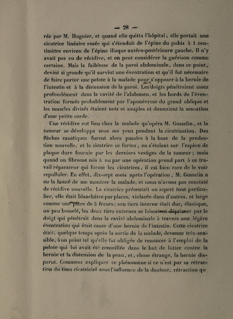 rée par M. Huguier, et quand elle quitta rhôpital, elle portait une cicatrice linéaire rosée qui s’étendait de l’épine du pubis à 1 cen¬ timètre environ de l’épine iliaque antéro-postérieure gauche, II n’y avait pas eu de récidive, et on peut considérer la guérison comme certaine. Mais la faiblesse de la paroi abdominale, dans ce point, devint si grande qu’il survint une éventration et qu’il fut nécessaire de faire porter une pelote à la malade pour s’opposer à la hernie de l’intestin et à la distension de la paroi. Lesdoigts pénétraient assez profondément dans la cavité de l’abdomen, et les bords de l’éven¬ tration formés probablement par l’aponévrose du grand oblique et les muscles divisés étaient nets et souples et donnaient la sensation d’une petite corde. Une récidive eut lieu chez la malade qu’opéra M. Gosselin, et la tumeur se développa sous ses yeux pendant la cicatrisation. Des flèches caustiques furent alors passées à la base de la produc¬ tion nouvelle, et la cicatrice se forma , en s’étalant sur l’espèce de plaque dure fournie par les derniers vestiges de la tumeur; mais, quand un fibrome mis à nu par une opération prend part à ce tra¬ vail réparateur qui forme les cicatrices, il est bien rare de le voir repulluler. En effet, dix-sept mois après l’opération , M. Gosselin a eu la honte de me montrer la malade, et nous n’avons pas constaté, de récidive nouvelle. La cicatrice présentait un aspect tout particu¬ lier, elle était blanchâtre par places, violacée dans d’autres, et large comme uné^plèce de 5 francs; son tiers interne était dur, élastique, un peu bosselé, les deux tiers externes se laissaieftf*'dép£uner par le doigt qui pénétrait dans la cavité abdominale à travers une légère éventration qui était cause d’une hernie de l’intestin. Cette cicatrice était, quelque temps après la sortie de la malade, devenne très-sen¬ sible, à un point tel qu’elle fut obligée de renoncer à l’emploi de la pelote qui lui avait été conseillée dans le but de lutter contre la hernie et la distension de la peau, et, chose étrange, la hernie dis¬ parut. Comment expliquer ce phénomène si ee n’est par sa rétrac¬ tion du tissu cicatriciel sous l’influence de la douleur, rétraction qu
