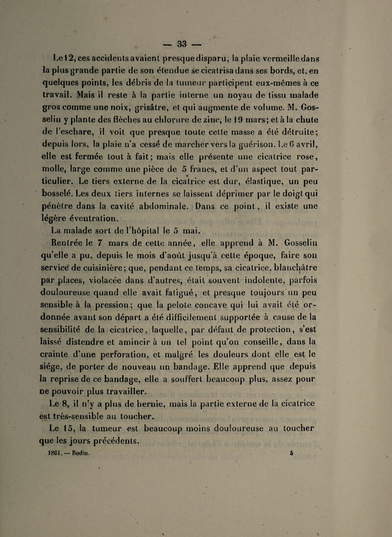 Le 12, ces accidents avaient presque disparu, la plaie vermeille dans la plus grande partie de son étendue se cicatrisa dans ses bords, et, en quelques points, les débris de la tumeur participent eux-mêmes à ce travail. Mais il reste à la partie interne un noyau de tissu malade gros comme une noix, grisâtre, et qui augmente de volume. M. Gos¬ selin y plante des flèches au chlorure de zinc, le 19 mars; et à la chute de l’eschare, il voit que presque toute cette masse a été détruite; depuis lors, la plaie n’a cessé de marcher vers la guérison. Le 6 avril, elle est fermée tout, à fait; mais elle présente une cicatrice rose, molle, large comme une pièce de 5 francs, et d’un aspect tout par¬ ticulier. Le tiers externe de la cicatrice est dur, élastique, un peu bosselé. Les deux tiers internes se laissent déprimer par le doigt qui pénètre dans la cavité abdominale. Dans ce point, il existe une légère éventration. La malade sort de l’hôpital le 5 mai. Rentrée le 7 mars de cette année, elle apprend à M. Gosselin qu’elle a pu, depuis le mois d’août jusqu’à cette époque, faire son service de cuisinière; que, pendant ce temps, sa cicatrice, blanchâtre par places, violacée dans d’autres, était souvent indolente, parfois douloureuse quand elle avait fatigué, et presque toujours un peu sensible à la pression; que la pelote concave qui lui avait été or¬ donnée avant son départ a été difficilement supportée à cause de la sensibilité de la cicatrice, laquelle, par défaut de protection, s’est laissé distendre et amincira un tel point qu’on conseille, dans la crainte d’une perforation, et malgré les douleurs dont elle est le siège, de porter de nouveau un bandage. Elle apprend que depuis la reprise de ce bandage, elle a souf fert beaucoup plus, assez pour ne pouvoir plus travailler. Le 8, il n’y a plus de hernie, mais la partie externe de la cicatrice est très-sensible au toucher. Le 15, la tumeur est beaucoup moins douloureuse au toucher que les jours précédents. 1861. — Bodin. 5