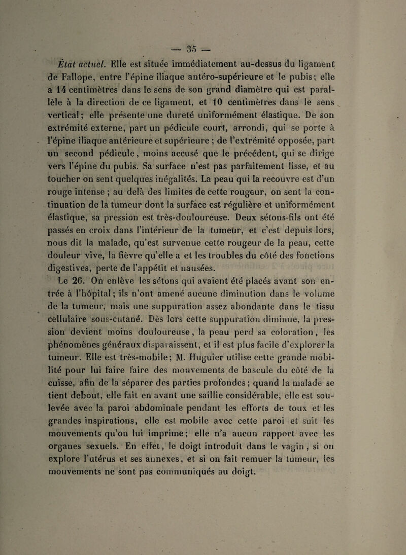 État actuel. Elle est située immédiatement au-dessus du ligament de Fallope, entre l’épine iliaque antéro-supérieure et le pubis; elle a 14 centimètres dans le sens de son grand diamètre qui est paral¬ lèle à la direction de ce ligament, et 10 centimètres dans le sens vertical; elle présente une dureté uniformément élastique. De son extrémité externe, part un pédicule court, arrondi, qui se porte à l’épine iliaque antérieure et supérieure ; de l’extrémité opposée, part un second pédicule, moins accusé que le précédent, qui se dirige vers l’épine du pubis. Sa surface n’est pas parfaitement lisse, et au toucher on sent quelques inégalités. La peau qui la recouvre est d’un rouge intense ; au delà des limites de cette rougeur, on sent la con¬ tinuation de la tumeur dont la surface est régulière et uniformément élastique, sa pression est très-douloureuse. Deux sétons-fils ont été passés en croix dans l’intérieur de la tumeur, et c’est depuis lors, nous dit la malade, qu’est survenue cette rougeur de la peau, cette douleur vive, la fièvre qu’elle a et les troubles du coté des fonctions digestives, perte de l’appétit et nausées. Le 26. On enlève les sétons qui avaient été placés avant son en¬ trée à l’hôpital ; ils n’ont amené aucune diminution dans le volume de la tumeur, mais une suppuration assez abondante dans le tissu cellulaire sous-cutané. Dès lors ceüe suppuration diminue, la pres¬ sion devient moins douloureuse, la peau perd sa coloration, les phénomènes généraux disparaissent, et il est plus facile d’explorer la tumeur. Elle est très-mobile; M. Huguier utilise cette grande mobi¬ lité pour lui faire faire des mouvements de bascule du côté de la cuisse, afin de la séparer des parties profondes ; quand la malade se tient debout, elle fait en avant une saillie considérable, elle est sou¬ levée avec la paroi abdominale pendant les efforts de toux et les grandes inspirations, elle est mobile avec cette paroi et suit les mouvements qu’on lui imprime; elle n’a aucun rapport avec les organes sexuels. En effet, le doigt introduit dans le vagin, si on explore l’utérus et ses annexes, et si on fait remuer la tumeur, les mouvements ne sont pas communiqués au doigt.