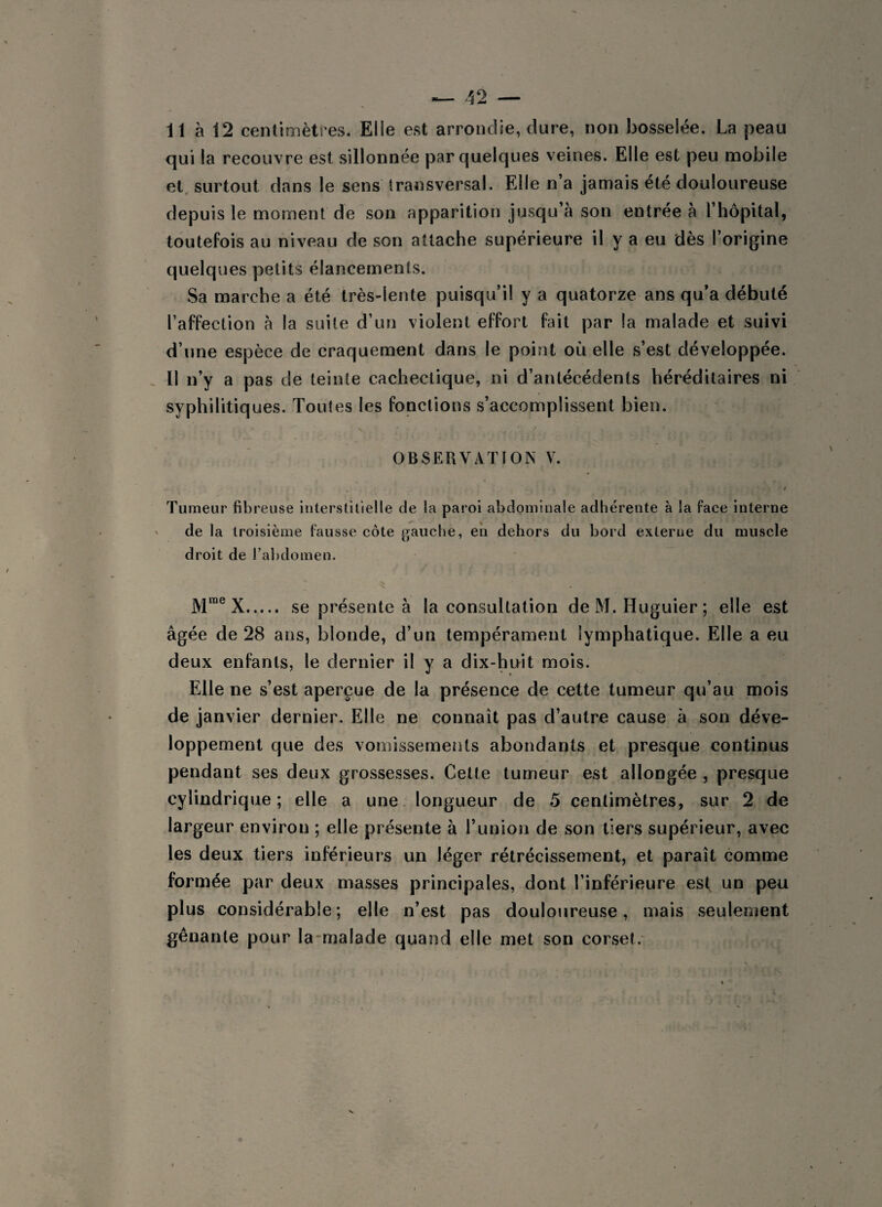 11 à 12 centimètres. Elle est arrondie, dure, non bosselée. La peau qui la recouvre est sillonnée par quelques veines. Elle est peu mobile et surtout dans le sens transversal. Elle n’a jamais été douloureuse depuis le moment de son apparition jusqu’à son entrée à l’hôpital, toutefois au niveau de son attache supérieure il y a eu dès l’origine quelques petits élancements. Sa marche a été très-lente puisqu’il y a quatorze ans qu’a débuté l’affection à la suite d’un violent effort fait par la malade et suivi d’une espèce de craquement dans le point où elle s’est développée. Il n’y a pas de teinte cachectique, ni d’antécédents héréditaires ni syphilitiques. Toutes les fonctions s’accomplissent bien. OBSERVATION V. i Tumeur fibreuse interstitielle de la paroi abdominale adhérente à la face interne de la troisième fausse côte gauche, en dehors du bord externe du muscle droit de l’abdomen. > . Mrae X. se présente à la consultation de M. Huguier; elle est âgée de 28 ans, blonde, d’un tempérament lymphatique. Elle a eu deux enfants, le dernier il y a dix-huit mois. Elle ne s’est aperçue de la présence de cette tumeur qu’au mois de janvier dernier. Elle ne connaît pas d’autre cause à son déve¬ loppement que des vomissements abondants et presque continus pendant ses deux grossesses. Cette tumeur est allongée , presque cylindrique ; elle a une longueur de 5 centimètres, sur 2 de largeur environ ; elle présente à l’union de son tiers supérieur, avec les deux tiers inférieurs un léger rétrécissement, et paraît comme formée par deux masses principales, dont l’inférieure est un peu plus considérable; elle n’est pas douloureuse, mais seulement gênante pour la malade quand elle met son corset.