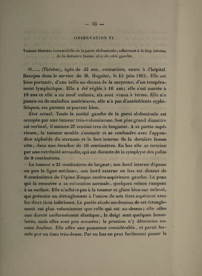 OBSERVATION VI. Tumeur fibreuse interstitielle de la paroi abdominale, adhérente à la face interne de la dernière fausse côle du côté gauche. * O. (Thérèse), âgée de 33 ans, couturière, entre à l’hôpital Beaujon dans le service de M. Huguier, le 15 juin 18G1. Elle est bien portante, d’une taille au-dessus de la moyenne, d’un tempéra¬ ment lymphatique. Elle a été réglée à 16 ans; elle s’est mariée à 19 ans et elle a eu neuf enfants, six sont venus à terme. Elle n’a jamais eu de maladies antérieures, elle n’a pas d’antécédents syphi¬ litiques, ses parents se portent bien. État actuel. Toute la moitié gauche de la paroi abdominale est occupée par une tumeur très-volumineuse. Son plus grand diamètre est vertical, il mesure 27 centimètres de longueur. A sa partie supé¬ rieure, la tumeur semble s’amincir et se confondre avec l’appen¬ dice xiphoïde du sternum et la face interne de la dernière fausse côte, dans une étendue de 16 centimètres. En bas elle se termine par une extrémité arrondie, qui est distante de la symphyse des pubis de 9 centimètres. La tumeur a 21 centimètres de largeur; son bord interne dépasse un peu la ligne médiane, son bord externe en bas est distant de 8 centimètres de l’épine iliaque antéro-supérieure gauche. La peau qui la recouvre a sa coloration normale, quelques veines rampent à sa surface. Elle n’adhère pas à la tumeur et glisse bien sur celle-ci, qui présente un étranglement à l’union de son tiers supérieur avec les deux tiers inférieurs. La partie située au-dessous de cet étrangle¬ ment est plus volumineuse que celle qui est au-dessus; elle offre une dureté uniformément élastique , le doigt sent quelques bosse¬ lures, mais elles sont peu accusées; la pression n’y détermine au¬ cune douleur. Elle offre une pesanteur considérable, et parait for¬ mée par un tissu très-dense. Par en bas on peut facilement passer la