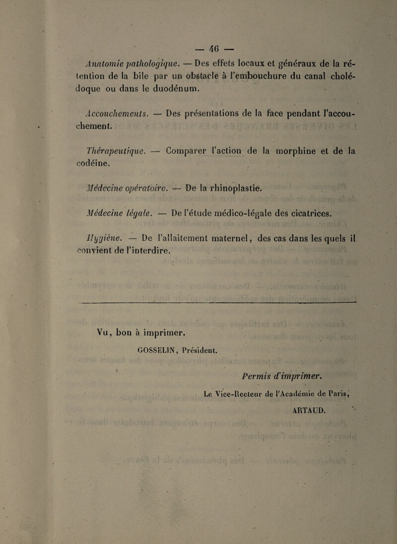 Anatomie pathologique. — Des effets locaux et généraux de la ré¬ tention de la bile par un obstacle à l’embouchure du canal cholé¬ doque ou dans le duodénum. Accouchements. — Des présentations de la face pendant l’accou¬ chement. Thérapeutique. — Comparer l’action de la morphine et de la codéine. Médecine opératoire. — De la rhinoplastie. Médecine légale. — De l’étude médico-légale des cicatrices. Hygiène. — De l’allaitement maternel, des cas dans les quels il convient de l’interdire. Vu, bon à imprimer. GOSSELIN, Président. i Permis d‘ imprimer. • \ Le Vice-Recteur de l'Académie de Paris, ARTAUD.