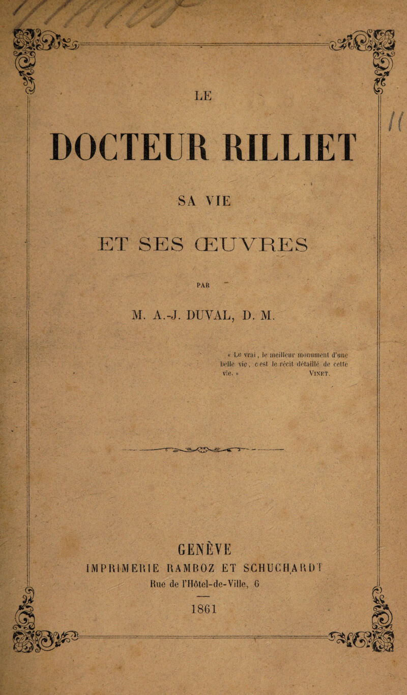 DOCTEUR RILLIET SA VIE ET SES ŒUVRES PAR M. A.-J. DUYAL, D. M. « Le vrai, le meilleur monument d’une Relie vie, c est le récit détaillé de cette vie. » Vinet. GENÈVE IMPRIMERIE RAMBOZ ET SCHUCHARDT Rue de l’IIôtel—de-Ville, 6 1861