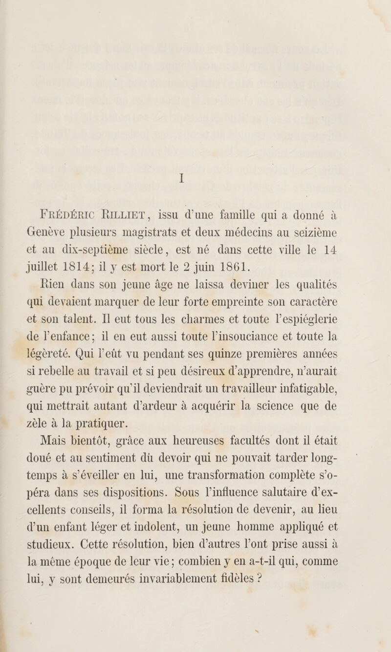 I Frédéric Eilliet, issu d’une famille qui a donné à Genève plusieurs magistrats et deux médecins au seizième et au dix-septième siècle, est né dans cette ville le 14 juillet 1814; il 3^ est mort le 2 juin 1861. Rien dans son jeune âge ne laissa deviner les qualités qui devaient marquer de leur forte empreinte son caractère et son talent. Il eut tous les charmes et toute l’espièglerie de l’enfance; il en eut aussi toute l’insouciance et toute la légèreté. Qui F eût vu pendant ses quinze premières années si rebelle au travail et si peu désireux d’apprendre, 11’aurait guère pu prévoir qu’il deviendrait un travailleur infatigable, qui mettrait autant d’ardeur à acquérir la science que de zèle à la pratiquer. Mais bientôt, grâce aux heureuses facultés dont il était doué et au sentiment dû devoir qui ne pouvait tarder long¬ temps à s’éveiller en lui, une transformation complète s’o¬ péra dans ses dispositions. Sous l’influence salutaire d’ex¬ cellents conseils, il forma la résolution de devenir, au lieu d’un enfant léger et indolent, un jeune homme appliqué et studieux. Cette résolution, bien d’autres l’ont prise aussi à la même époque de leur vie ; combien y en a-t-il qui, comme lui, y sont demeurés invariablement fidèles ?