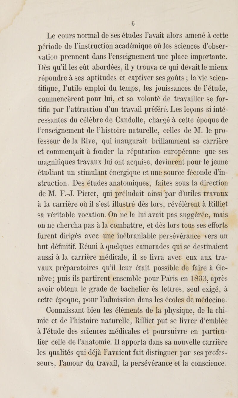 Le cours normal de ses études l’avait alors amené à cette période de l’instruction académique où les sciences d’obser¬ vation prennent dans l’enseignement une place importante. Dès qu’il les eût abordées, il y trouva ce qui devait le mieux répondre à ses aptitudes et captiver ses goûts ; la vie scien¬ tifique, l’utile emploi du temps, les jouissances de l’étude, commencèrent pour lui, et sa volonté de travailler se for¬ tifia par l’attraction d’un travail préféré. Les leçons si inté¬ ressantes du célèbre de Candolle, chargé à cette époque de l’enseignement de l’histoire naturelle, celles de M. le pro¬ fesseur de la Rive, qui inaugurait brillamment sa carrière et commençait à fonder la réputation européenne que ses magnifiques travaux lui ont acquise, devinrent pour le jeune étudiant un stimulant énergique et une source féconde d’in¬ struction. Des études anatomiques, faites sous la direction de M. F.-J. Pictet, qui préludait ainsi par d’utiles travaux à la carrière où il s’est illustré dès lors, révélèrent à Rilliet sa véritable vocation. On ne la lui avait pas suggérée, mais on ne chercha pas à la combattre, et dès lors tous ses efforts furent dirigés avec une inébranlable persévérance vers un but définitif. Réuni à quelques camarades qui se destinaient aussi à la carrière médicale, il se livra avec eux aux tra¬ vaux préparatoires qu’il leur était possible de faire à Ge¬ nève; puis ils partirent ensemble pour Paris en 1833, après avoir obtenu le grade de bachelier ès lettres, seul exigé, à cette époque, pour l’admission dans les écoles de médecine. Connaissant bien les éléments de la physique, de la chi¬ mie et de l’histoire naturelle, Rilliet put se livrer d’emblée à l’étude des sciences médicales et poursuivre en particu¬ lier celle de l’anatomie. R apporta dans sa nouvelle carrière les qualités qui déjà l’avaient fait distinguer par ses profes¬ seurs, l’amour du travail, la persévérance et la conscience.