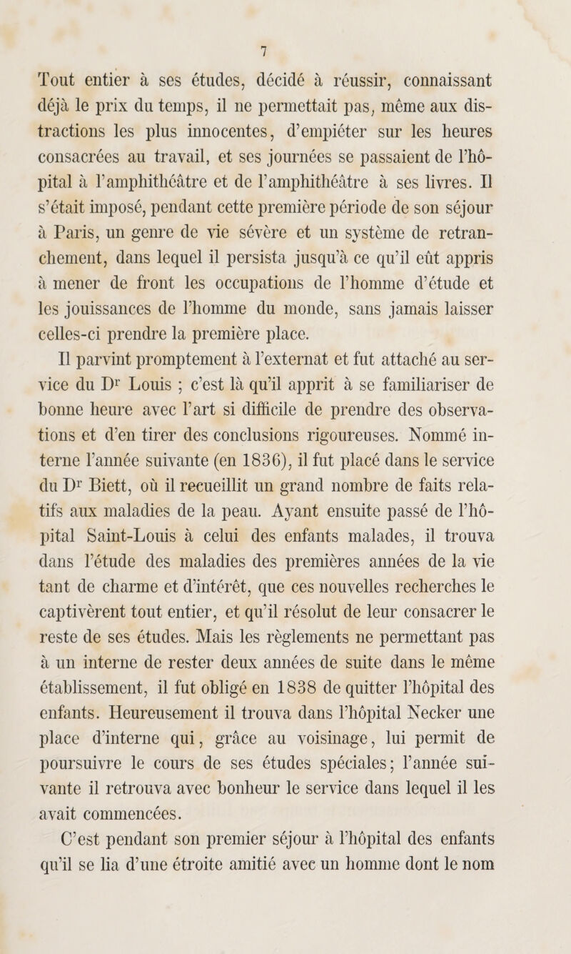 Tout entier à ses études, décidé à réussir, connaissant déjà le prix du temps, il ne permettait pas, meme aux dis¬ tractions les plus innocentes, d’empiéter sur les heures consacrées au travail, et ses journées se passaient de l’hô¬ pital à h amphithéâtre et de l’amphithéâtre à ses livres. Il s’était imposé, pendant cette première période de son séjour à Paris, un genre de vie sévère et un système de retran¬ chement, dans lequel il persista jusqu’à ce qu’il eût appris à mener de front les occupations de l’homme d’étude et les jouissances de l’homme du monde, sans jamais laisser celles-ci prendre la première place. Il parvint promptement à l’externat et fut attaché au ser¬ vice du Dr Louis ; c’est là qu’il apprit à se familiariser de bonne heure avec l’art si difficile de prendre des observa¬ tions et d’en tirer des conclusions rigoureuses. Nommé in¬ terne l’année suivante (en 1836), il fut placé dans le service du Dr Biett, où il recueillit un grand nombre de faits rela¬ tifs aux maladies de la peau. Ayant ensuite passé de l’hô¬ pital Saint-Louis à celui des enfants malades, il trouva dans l’étude des maladies des premières années de la vie tant de charme et d’intérêt, que ces nouvelles recherches le captivèrent tout entier, et qu’il résolut de leur consacrer le reste de ses études. Mais les règlements ne permettant pas à un interne de rester deux années de suite dans le même établissement, il fut obligé en 1838 de quitter l’hôpital des enfants. Heureusement il trouva dans l’hôpital Necker une place d’interne qui, grâce au voisinage, lui permit de poursuivre le cours de ses études spéciales; l’année sui¬ vante il retrouva avec bonheur le service dans lequel il les avait commencées. C’est pendant son premier séjour à l’hôpital des enfants qu’il se lia d’une étroite amitié avec un homme dont le nom