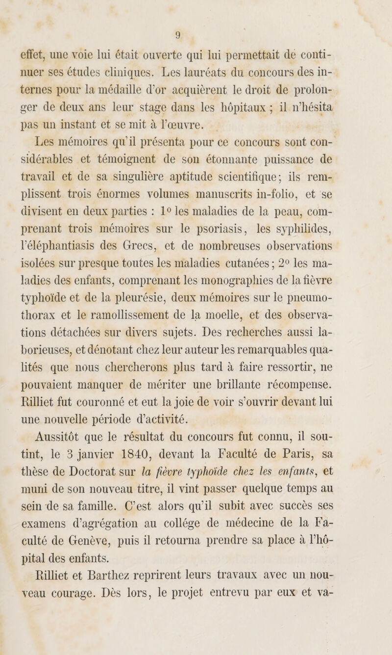 effet, une voie lui était ouverte qui lui permettait de conti¬ nuer ses études cliniques. Les lauréats du concours des in¬ ternes pour la médaille d’or acquièrent le droit de prolon¬ ger de deux ans leur stage dans les hôpitaux ; il n’hésita pas un instant et se mit à l’œuvre. Les mémoires qu’il présenta pour ce concours sont con¬ sidérables et témoignent de son étonnante puissance de travail et de sa singulière aptitude scientifique; ils rem¬ plissent trois énormes volumes manuscrits in-folio, et se divisent en deux parties : 1° les maladies de la peau, com¬ prenant trois mémoires sur le psoriasis, les syphilides, l’éléphantiasis des Grecs, et de nombreuses observations isolées sur presque toutes les maladies cutanées ; 2° les ma¬ ladies des enfants, comprenant les monographies de la fièvre typhoïde et de la pleurésie, deux mémoires sur le pneumo¬ thorax et le ramollissement de la moelle, et des observa¬ tions détachées sur divers sujets. Des recherches aussi la¬ borieuses, et dénotant chez leur auteur les remarquables qua¬ lités que nous chercherons plus tard à faire ressortir, ne pouvaient manquer de mériter une brillante récompense. Rilliet fut couronné et eut la joie de voir s’ouvrir devant lui une nouvelle période d’activité. Aussitôt que le résultat du concours fut connu, il sou¬ tint, le 3 janvier 1840, devant la Faculté de Paris, sa thèse de Doctorat sur la fièvre typhoïde chez les enfants, et muni de son nouveau titre, il vint passer quelque temps au sein de sa famille. C’est alors qu’il subit avec succès ses examens d’agrégation au collège de médecine de la Fa¬ culté de Genève, puis il retourna prendre sa place à l’hô¬ pital des enfants. Rilliet et Barthez reprirent leurs travaux avec un nou¬ veau courage. Dès lors, le projet entrevu par eux et va-