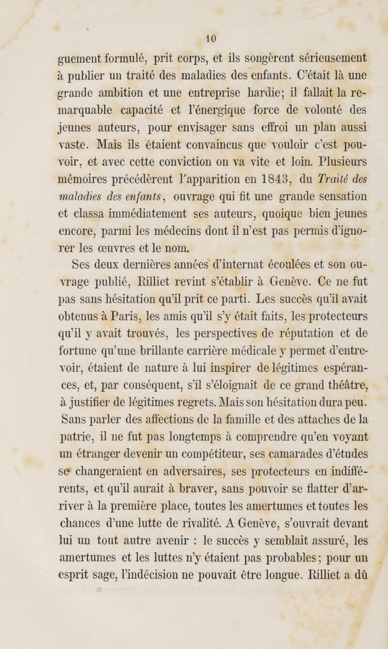 guement formulé, prit corps, et ils songèrent sérieusement à publier un traité des maladies des enfants. C’était là une grande ambition et une entreprise hardie ; il fallait la re¬ marquable capacité et l’énergique force de volonté des jeunes auteurs, pour envisager sans effroi un plan aussi vaste. Mais ils étaient convaincus que vouloir c’est pou¬ voir, et avec cette conviction on va vite et loin. Plusieurs mémoires précédèrent l'apparition en 1843, du Traité des maladies des enfants, ouvrage qui fit une grande sensation et classa immédiatement ses auteurs, quoique bien jeunes encore, parmi les médecins dont il n’est pas permis d’igno¬ rer les œuvres et le nom. Ses deux dernières années d’internat écoulées et son ou¬ vrage publié, Rilliet revint s’établir à Genève. Ce ne fut pas sans hésitation qu’il prit ce parti. Les succès qu’il avait obtenus à Paris, les amis qu’il s’y était faits, les protecteurs qu’il y avait trouvés, les perspectives de réputation et de fortune qu’une brillante carrière médicale y permet d’entre¬ voir, étaient de nature à lui inspirer de légitimes espéran¬ ces, et, par conséquent, s’il s’éloignait de ce grand théâtre, à justifier de légitimes regrets. Mais son hésitation dura peu. Sans parler des affections de la famille et des attaches de la patrie, il ne fut pas longtemps à comprendre qu’en voyant un étranger devenir un compétiteur, ses camarades d’études se* changeraient en adversaires, ses protecteurs en indiffé¬ rents, et qu’il aurait à braver, sans pouvoir se flatter d’ar¬ river à la première place, toutes les amertumes et toutes les chances d’une lutte de rivalité. A Genève, s’ouvrait devant lui un tout autre avenir : le succès y semblait assuré, les amertumes et les luttes n’y étaient pas probables ; pour un esprit sage, l’indécision ne pouvait être longue. Rilliet a dû
