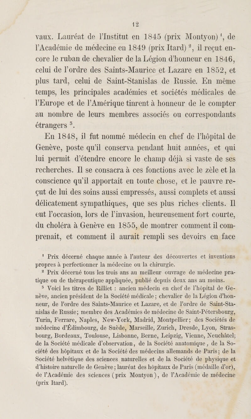 vaux. Lauréat de l’Institut en 1845 (prix Montyon) *, de l’Académie de médecine en 1849 (prix Itard)1 2, il reçut en¬ core le ruban de chevalier de la Légion d’honneur en 1846, celui de l’ordre des Saints-Maurice et Lazare en 1852, et plus tard, celui de Saint-Stanislas de Russie. En même temps, les principales académies et sociétés médicales de l’Europe et de l’Amérique tinrent à honneur de le compter au nombre de leurs membres associés ou correspondants étrangers 3. En 1848, il fut nommé médecin en chef de l’hôpital de Genève, poste qu’il conserva pendant huit années, et qui lui permit d’étendre encore le champ déjà si vaste de ses recherches. Il se consacra à ces fonctions avec le zèle et la conscience qu’il apportait en toute chose, et le pauvre re¬ çut de lui des soins aussi empressés, aussi complets et aussi délicatement sympathiques, que ses plus riches clients. Il eut l’occasion, lors de l’invasion, heureusement fort courte, du choléra à Genève en 1855, de montrer comment il com¬ prenait, et comment il aurait rempli ses devoirs en face 1 Prix décerné chaque année à l’auteur des découvertes et inventions propres à perfectionner la médecine ou la chirurgie. 2 prjx décerné tous les trois ans au meilleur ouvrage de médecine pra¬ tique ou de thérapeutique appliquée, publié depuis deux ans au moins. 3 Voici les titres de Rilliet : ancien médecin en chef de l’hôpital de Ge¬ nève, ancien président de la Société médicale ; chevalier de la Légion d’hon¬ neur, de l’ordre des Saints-Maurice et Lazare, et de l’ordre de Saint-Sta¬ nislas de Russie; membre des Académies de médecine de Saint-Pétersbourg, Turin, Ferrare, Naples, New-York, Madrid, Montpellier; des Sociétés de médecine d’Édimbourg, de Suède, Marseille, Zurich, Dresde, Lyon, Stras¬ bourg, Bordeaux, Toulouse, Lisbonne, Berne, Leipzig, Vienne, Neuchâtel; de la Société médicale d’observation, de la Société anatomique, de la So¬ ciété des hôpitaux et de la Société des médecins allemands de Paris ; de la Société helvétique des sciences naturelles et de la Société de physique et d’histoire naturelle de Genève ; lauréat des hôpitaux de Paris (médaille d’or), de l’Académie des sciences (prix Montyon), de l’Académie de médecine (prix Itard).
