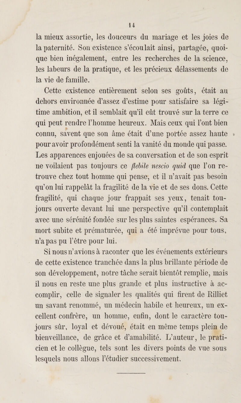 la mieux assortie, les douceurs du mariage et les joies de la paternité. Son existence s’écoulait ainsi, partagée, quoi¬ que bien inégalement, entre les recherches de la science, les labeurs de la pratique, et les précieux délassements de la vie de famille. Cette existence entièrement selon ses goûts, était au dehors environnée d’assez d’estime pour satisfaire sa légi¬ time ambition, et il semblait qu’il eût trouvé sur la terre ce qui peut rendre l’homme heureux. Mais ceux qui l’ont bien connu, savent que son âme était d’une portée assez haute pour avoir profondément senti la vanité du monde qui passe. Les apparences enjouées de sa conversation et de son esprit ne voilaient pas toujours ce flebile nescio quid que l’on re¬ trouve chez tout homme qui pense, et il n’avait pas besoin qu’on lui rappelât la fragilité de la vie et de ses dons. Cette fragilité, qui chaque jour frappait ses yeux, tenait tou¬ jours ouverte devant lui une perspective qu’il contemplait avec une sérénité fondée sur les plus saintes espérances. Sa mort subite et prématurée, qui a été imprévue pour tous, n’a pas pu l’être pour lui. Si nous n’avions à raconter que les événements extérieurs de cette existence tranchée dans la plus brillante période de son développement, notre tâche serait bientôt remplie, mais il nous en reste une plus grande et plus instructive à ac¬ complir, celle de signaler les qualités qui firent de Rilliet un savant renommé, un médecin habile et heureux, un ex¬ cellent confrère, un homme, enfin, dont le caractère tou¬ jours sûr, loyal et dévoué, était en même temps plein de bienveillance, de grâce et d’amabilité. L’auteur, le prati¬ cien et le collègue, tels sont les divers points de vue sous lesquels nous allons l’étudier successivement.