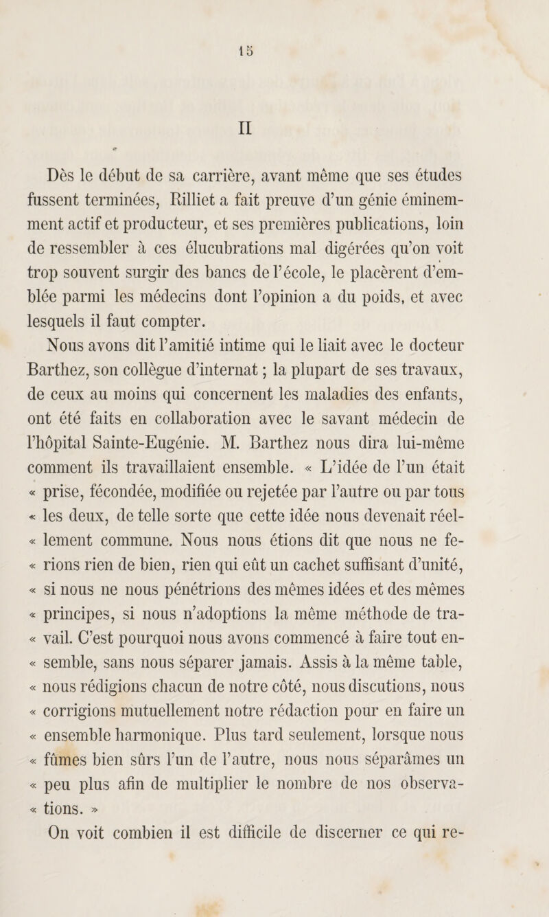 II ip Dès le début de sa carrière, avant même que ses études fussent terminées, Rilliet a fait preuve d’un génie éminem¬ ment actif et producteur, et ses premières publications, loin de ressembler à ces élucubrations mal digérées qu’on voit * trop souvent surgir des bancs de l’école, le placèrent d’em¬ blée parmi les médecins dont l’opinion a du poids, et avec lesquels il faut compter. Nous avons dit l’amitié intime qui le liait avec le docteur Barthez, son collègue d’internat ; la plupart de ses travaux, de ceux au moins qui concernent les maladies des enfants, ont été faits en collaboration avec le savant médecin de l’hôpital Sainte-Eugénie. M. Barthez nous dira lui-même comment ils travaillaient ensemble. « L’idée de l’un était « prise, fécondée, modifiée ou rejetée par l’autre ou par tous « les deux, de telle sorte que cette idée nous devenait réel- « lement commune. Nous nous étions dit que nous ne fe- « rions rien de bien, rien qui eût un cachet suffisant d’unité, « si nous ne nous pénétrions des mêmes idées et des mêmes « principes, si nous n’adoptions la même méthode de tra- « vail. C’est pourquoi nous avons commencé à faire tout en- « semble, sans nous séparer jamais. Assis à la même table, « nous rédigions chacun de notre côté, nous discutions, nous « corrigions mutuellement notre rédaction pour en faire un « ensemble harmonique. Plus tard seulement, lorsque nous « fûmes bien sûrs l’un de l’autre, nous nous séparâmes un « peu plus afin de multiplier le nombre de nos observa- « tions. » On voit combien il est difficile de discerner ce qui re-