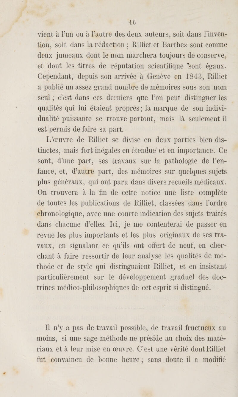 vient à l’un ou à l’autre des deux auteurs, soit dans l’inven¬ tion, soit dans la rédaction ; Rilliet et Barthez sont comme deux jumeaux dont le nom marchera toujours de conserve, et dont les titres de réputation scientifique sont égaux. Cependant, depuis son arrivée à Genève en 1843, Rilliet a publié un assez grand nombre de mémoires sous son nom seul ; c’est dans ces derniers que l’on peut distinguer les qualités qui lui étaient propres ; la marque de son indivi¬ dualité puissante se trouve partout, mais là seulement il est permis de faire sa part. L’œuvre de Rilliet se divise en deux parties bien dis¬ tinctes, mais fort inégales en étendue et en importance. Ce sont, d’une part, ses travaux sur la pathologie de l’en¬ fance, et, d’autre part, des mémoires sur quelques sujets plus généraux, qui ont paru dans divers recueils médicaux. On trouvera à la fin de cette notice une liste complète de toutes les publications de Rilliet, classées dans l’ordre chronologique, avec une courte indication des sujets traités dans chacune d’elles. Ici, je me contenterai de passer en revue les plus importants et les plus originaux de ses tra¬ vaux, en signalant ce qu’ils ont offert de neuf, en cher¬ chant à faire ressortir de leur analyse les qualités de mé¬ thode et de style qui distinguaient Rilliet,, et en insistant particulièrement sur le développement graduel des doc¬ trines médico-philosophiques de cet esprit si distingué. Il n’y a pas de travail possible, de travail fructueux au moins, si une sage méthode ne préside au choix des maté¬ riaux et à leur mise en œuvre. C’est une vérité dont Rilliet fut convaincu de bonne heure ; sans doute il a modifié