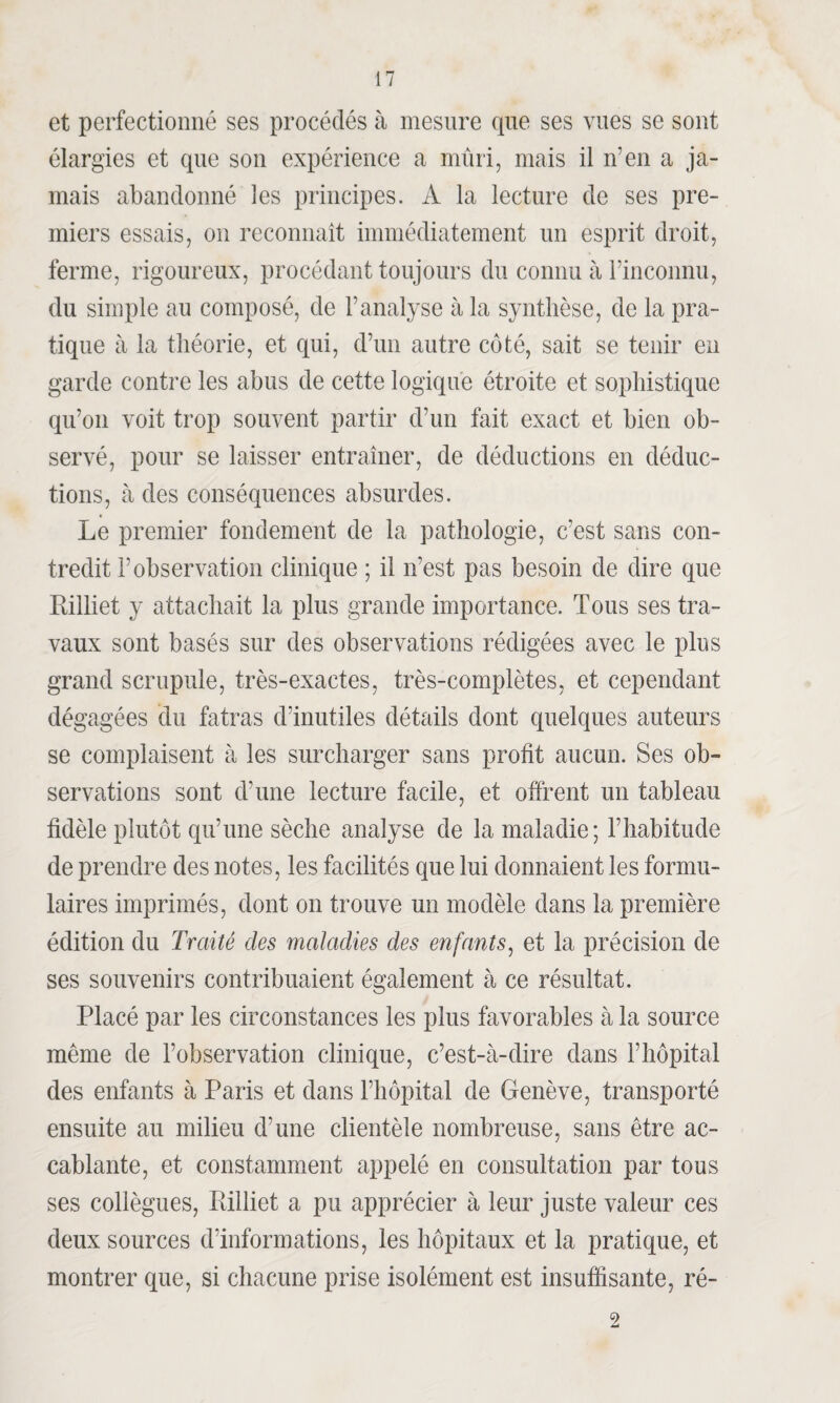 et perfectionné ses procédés à mesure que ses vues se sont élargies et que son expérience a mûri, mais il n'en a ja¬ mais abandonné les principes. A la lecture de ses pre¬ miers essais, on reconnaît immédiatement un esprit droit, ferme, rigoureux, procédant toujours du connu à l’inconnu, du simple au composé, de l’analyse à la synthèse, de la pra¬ tique à la théorie, et qui, d’un autre côté, sait se tenir en garde contre les abus de cette logique étroite et sophistique qu’on voit trop souvent partir d’un fait exact et bien ob¬ servé, pour se laisser entraîner, de déductions en déduc¬ tions, à des conséquences absurdes. Le premier fondement de la pathologie, c’est sans con¬ tredit l’observation clinique ; il n’est pas besoin de dire que Eiiliet y attachait la plus grande importance. Tous ses tra¬ vaux sont basés sur des observations rédigées avec le plus grand scrupule, très-exactes, très-complètes, et cependant dégagées du fatras d’inutiles détails dont quelques auteurs se complaisent à les surcharger sans profit aucun. Ses ob¬ servations sont d’une lecture facile, et offrent un tableau fidèle plutôt qu’une sèche analyse de la maladie; l’habitude de prendre des notes, les facilités que lui donnaient les formu¬ laires imprimés, dont on trouve un modèle dans la première édition du Traité des maladies des enfants, et la précision de ses souvenirs contribuaient également à ce résultat. Placé par les circonstances les plus favorables à la source même de l’observation clinique, c’est-à-dire dans l’hôpital des enfants à Paris et dans l’hôpital de Genève, transporté ensuite au milieu d’une clientèle nombreuse, sans être ac¬ cablante, et constamment appelé en consultation par tous ses collègues, Pilliet a pu apprécier à leur juste valeur ces deux sources d’informations, les hôpitaux et la pratique, et montrer que, si chacune prise isolément est insuffisante, ré- 2