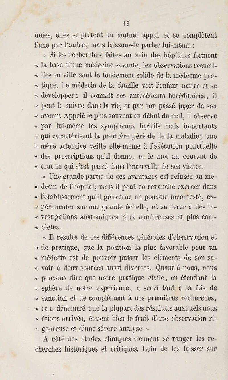 unies, elles se prêtent un mutuel appui et se complètent l’une par l’autre ; mais laissons-le parler lui-même : « Si les recherches faites au sein des hôpitaux forment « la base d’une médecine savante, les observations recueil- « lies en ville sont le fondement solide de la médecine pra- « tique. Le médecin de la famille voit l’enfant naître et se « développer; il connaît ses antécédents héréditaires, il « peut le suivre dans la vie, et par son passé juger de son « avenir. Appelé le plus souvent au début du mal, il observe « par lui-même les symptômes fugitifs mais importants « qui caractérisent la première période de la maladie ; une « mère attentive veille elle-même à l’exécution ponctuelle « des prescriptions qu’il donne, et le met au courant de « tout ce qui s’est passé dans l’intervalle de ses visites. « Une grande partie de ces avantages est refusée au mé- « decin de l’hôpital; mais il peut en revanche exercer dans « l’établissement qu’il gouverne un pouvoir incontesté, ex- « périmenter sur une grande échelle, et se livrer à des in- « vestigations anatomiques plus nombreuses et plus com- « piétés. « Il résulte de ces différences générales d’observation et « de pratique, que la position la plus favorable pour un « médecin est de pouvoir puiser les éléments de son sa- « voir à deux sources aussi diverses. Quant à nous, nous « pouvons dire que notre pratique civile, en étendant la « sphère de notre expérience, a servi tout à la fois de « sanction et de complément à nos premières recherches, « et a démontré que la plupart des résultats auxquels nous « étions arrivés, étaient bien le fruit d’une observation ri- « goureuse et d’une sévère analyse. » A côté des études cliniques viennent se ranger les re¬ cherches historiques et critiques. Loin de les laisser sur