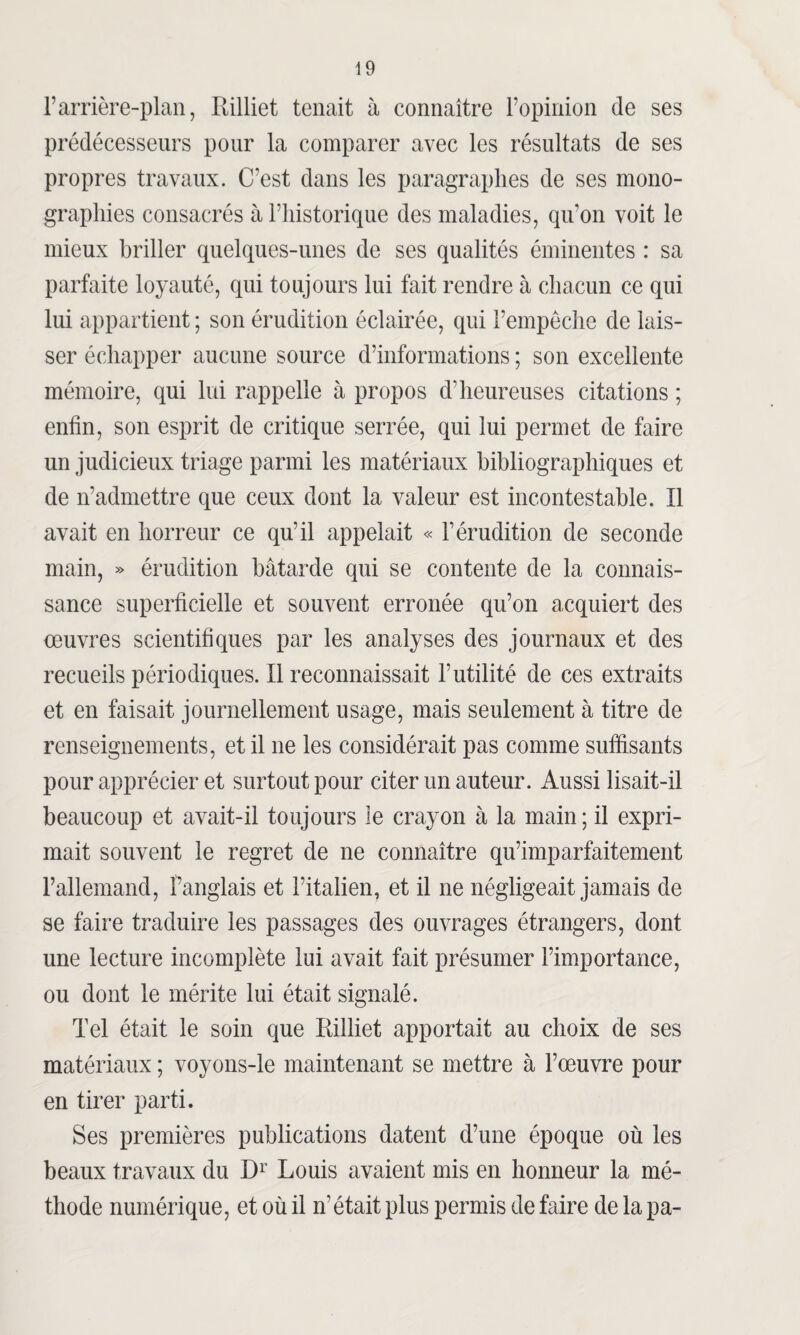 F arrière-plan, Rilliet tenait à connaître l’opinion de ses prédécesseurs pour la comparer avec les résultats de ses propres travaux. C’est dans les paragraphes de ses mono¬ graphies consacrés à l’historique des maladies, qivon voit le mieux briller quelques-unes de ses qualités éminentes : sa parfaite loyauté, qui toujours lui fait rendre à chacun ce qui lui appartient ; son érudition éclairée, qui l’empêche de lais¬ ser échapper aucune source d’informations ; son excellente mémoire, qui lui rappelle à propos d’heureuses citations ; enfin, son esprit de critique serrée, qui lui permet de faire un judicieux triage parmi les matériaux bibliographiques et de îradmettre que ceux dont la valeur est incontestable. Il avait en horreur ce qu’il appelait « F érudition de seconde main, » érudition bâtarde qui se contente de la connais¬ sance superficielle et souvent erronée qu’on acquiert des oeuvres scientifiques par les analyses des journaux et des recueils périodiques. Il reconnaissait l’utilité de ces extraits et en faisait journellement usage, mais seulement à titre de renseignements, et il ne les considérait pas comme suffisants pour apprécier et surtout pour citer un auteur. Aussi lisait-il beaucoup et avait-il toujours le crayon à la main ; il expri¬ mait souvent le regret de ne connaître qu’imparfaitement Fallemand, Panglais et l’italien, et il ne négligeait jamais de se faire traduire les passages des ouvrages étrangers, dont une lecture incomplète lui avait fait présumer l’importance, ou dont le mérite lui était signalé. Tel était le soin que Rilliet apportait au choix de ses matériaux ; voyons-le maintenant se mettre à l’œuvre pour en tirer parti. Ses premières publications datent d’une époque où les beaux travaux du Dr Louis avaient mis en honneur la mé¬ thode numérique, et où il n’était plus permis de faire de la pa-