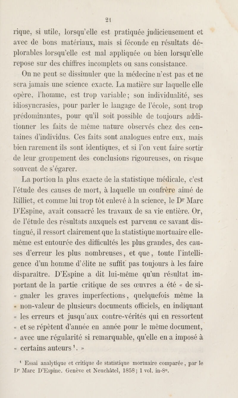 rique, si utile, lorsqu’elle est pratiquée judicieusement et avec de bons matériaux, mais si féconde en résultats dé¬ plorables lorsqu’elle est mal appliquée ou bien lorsqu’elle repose sur des chiffres incomplets ou sans consistance. On ne peut se dissimuler que la médecine n’est pas et ne sera jamais une science exacte. La matière sur laquelle elle opère, l’homme, est trop variable; son individualité, ses idiosyncrasies, pour parler le langage de l’école, sont trop prédominantes, pour qu'il soit possible de toujours addi¬ tionner les faits de même nature observés chez des cen¬ taines d’individus. Ces faits sont analogues entre eux, mais bien rarement ils sont identiques, et si l’on veut faire sortir de leur groupement des conclusions rigoureuses, on risque souvent de s’égarer. La portion la plus exacte de la statistique médicale, c’est l’étude des causes de mort, à laquelle un confrère aimé de Killiet, et comme lui trop tôt enlevé à la science, le Dr Marc D’Espine, avait consacré les travaux de sa vie entière. Or, de l’étude des résultats auxquels est parvenu ce savant dis¬ tingué, il ressort clairement que la statistique mortuaire elle- même est entourée des difficultés les plus grandes, des cau¬ ses d’erreur les plus nombreuses, et que, toute l’intelli¬ gence d’un homme d’élite ne suffit pas toujours à les faire disparaître. D’Espine a dit lui-même qu’un résultat im¬ portant de la partie critique de ses œuvres a été « de si- « gnaler les graves imperfections, quelquefois même la « non-valeur de plusieurs documents officiels, en indiquant « les erreurs et jusqu'aux contre-vérités qui en ressortent « et se répètent d’année en année pour le même document, « avec une régularité si remarquable, qu’elle en a imposé à « certains auteurs 1. » 1 Essai analytique et critique de statistique mortuaire comparée, par le I)r Marc D’Espine. Genève et Neuchâtel, 1858; 1 vol. in-8°.
