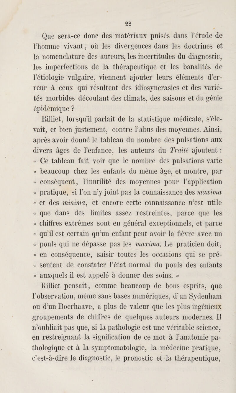 Que sera-ce donc des matériaux puisés dans F étude de l’homme vivant, où les divergences dans les doctrines et la nomenclature des auteurs, les incertitudes du diagnostic, les imperfections de la thérapeutique et les banalités de l’étiologie vulgaire, viennent ajouter leurs éléments d’er¬ reur à ceux qui résultent des idiosyncrasies et des varié¬ tés morbides découlant des climats, des saisons et du génie épidémique ? Rilliet, lorsqu’il parlait de la statistique médicale, s’éle¬ vait, et bien justement, contre l’abus des moyennes. Ainsi, après avoir donné le tableau du nombre des pulsations aux divers âges de l’enfance, les auteurs du Traité ajoutent : « Ce tableau fait voir que le nombre des pulsations varie « beaucoup chez les enfants du même âge, et montre, par « conséquent, l’inutilité des moyennes pour l’application « pratique, si l’on n’y joint pas la connaissance des maxima « et des minima, et encore cette connaissance n’est utile « que dans des limites assez restreintes, parce que les « chiffres extrêmes sont en général exceptionnels, et parce « qu’il est certain qu’un enfant peut avoir la fièvre avec un « pouls qui ne dépasse pas les maxima. Le praticien doit, « en conséquence, saisir toutes les occasions qui se pré- « sentent de constater l’état normal du pouls des enfants « auxquels il est appelé à donner des soins, » Rilliet pensait, comme beaucoup de bons esprits, que l'observation, même sans bases numériques, d’un Sydenham ou d’un Boerhaave, a plus de valeur que les plus ingénieux groupements de chiffres de quelques auteurs modernes. Il n’oubliait pas que, si la pathologie est une véritable science, en restreignant la signification de ce mot à l’anatomie pa¬ thologique et à la symptomatologie, la médecine pratique, c’est-à-dire le diagnostic, le pronostic et la thérapeutique,