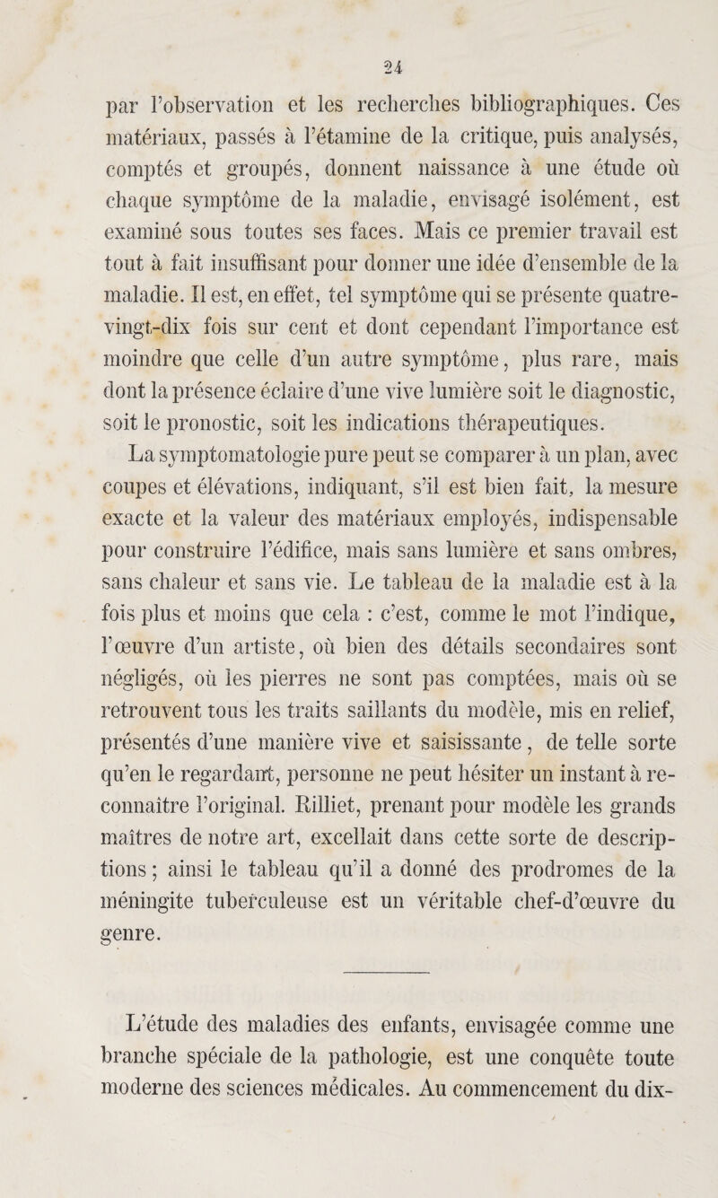 par l’observation et les recherches bibliographiques. Ces matériaux, passés à l’étamine de la critique, puis analysés, comptés et groupés, donnent naissance à une étude où chaque symptôme de la maladie, envisagé isolément, est examiné sous toutes ses faces. Mais ce premier travail est tout à fait insuffisant pour donner une idée d’ensemble de la maladie. Il est, en effet, tel symptôme qui se présente quatre- vingt-dix fois sur cent et dont cependant l’importance est moindre que celle d’un autre symptôme, plus rare, mais dont la présence éclaire d’une vive lumière soit le diagnostic, soit le pronostic, soit les indications thérapeutiques. La symptomatologie pure peut se comparer à un plan, avec coupes et élévations, indiquant, s’il est bien fait, la mesure exacte et la valeur des matériaux employés, indispensable pour construire l’édifice, mais sans lumière et sans ombres, sans chaleur et sans vie. Le tableau de la maladie est à la fois plus et moins que cela : c’est, comme le mot l’indique, l’œuvre d’un artiste, où bien des détails secondaires sont négligés, où les pierres ne sont pas comptées, mais où se retrouvent tous les traits saillants du modèle, mis en relief, présentés d’une manière vive et saisissante, de telle sorte qu’en le regardant, personne ne peut hésiter un instant à re¬ connaître l’original. Rilliet, prenant pour modèle les grands maîtres de notre art, excellait dans cette sorte de descrip¬ tions ; ainsi le tableau qu’il a donné des prodromes de la méningite tuberculeuse est un véritable chef-d’œuvre du genre. L’étude des maladies des enfants, envisagée comme une branche spéciale de la pathologie, est une conquête toute moderne des sciences médicales. Au commencement du dix-