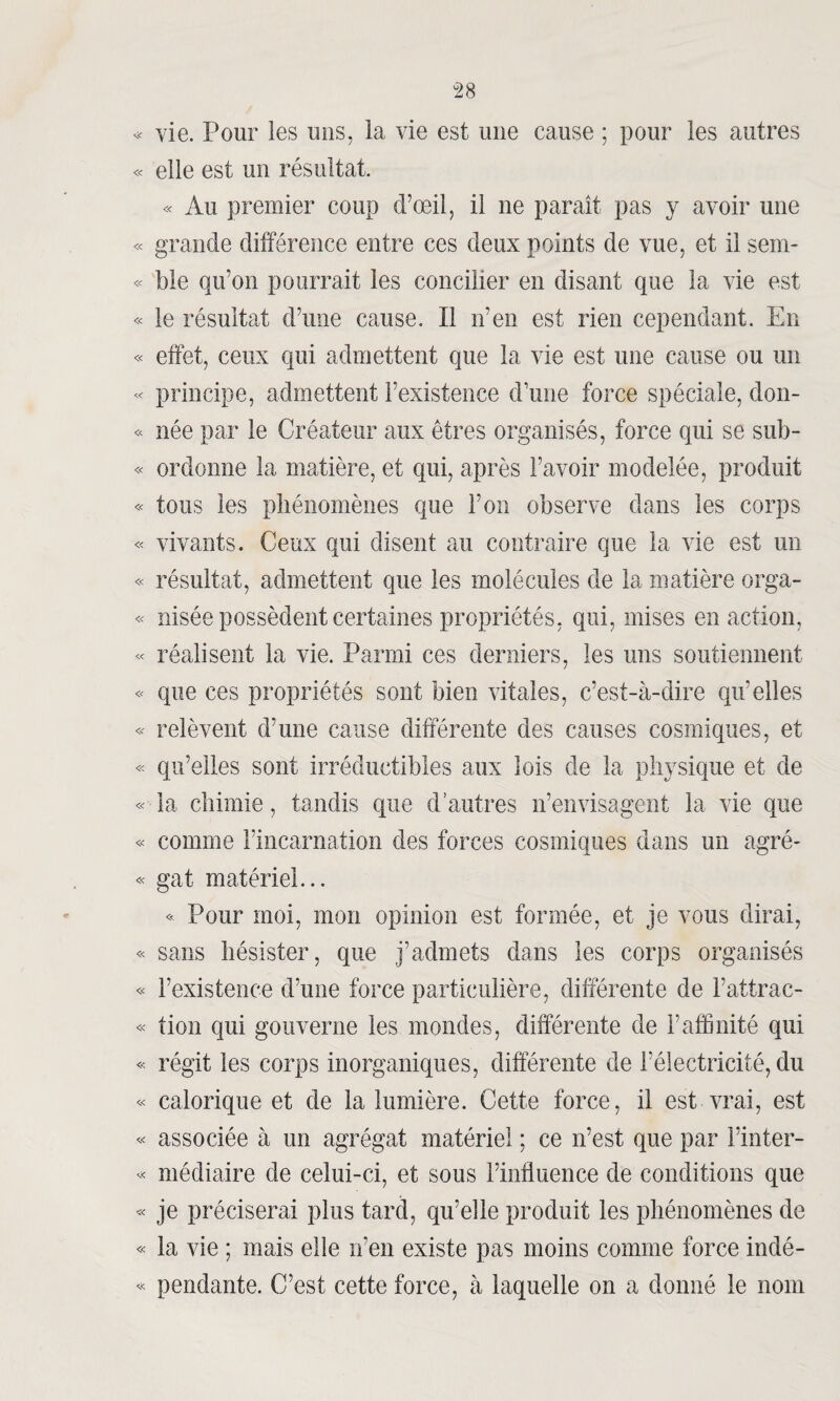 « vie. Pour les uns, la vie est une cause ; pour les autres « elle est un résultat. « Au premier coup d’œil, il ne paraît pas y avoir une « grande différence entre ces deux points de vue, et il sem- « ble qu’on pourrait les concilier en disant que la vie est « le résultat d’une cause. Il n’en est rien cependant. En « effet, ceux qui admettent que la vie est une cause ou un « principe, admettent l’existence d’une force spéciale, don- « née par le Créateur aux êtres organisés, force qui se sub- « ordonne la matière, et qui, après l’avoir modelée, produit « tous les phénomènes que l’on observe dans les corps « vivants. Ceux qui disent au contraire que la vie est un « résultat, admettent que les molécules de la matière orga- « nisée possèdent certaines propriétés, qui, mises en action, « réalisent la vie. Parmi ces derniers, les uns soutiennent « que ces propriétés sont bien vitales, c’est-à-dire qu’elles « relèvent d’une cause différente des causes cosmiques, et « qu’elles sont irréductibles aux lois de la physique et de « la chimie, tandis que d’autres n’envisagent la vie que « comme l’incarnation des forces cosmiques dans un agré- « gat matériel... « Pour moi, mon opinion est formée, et je vous dirai, « sans désister, que j’admets dans les corps organisés « l’existence d’une force particulière, différente de l’attrac- « tion qui gouverne les mondes, différente de l’affinité qui « régit les corps inorganiques, différente de l’électricité, du « calorique et de la lumière. Cette force, il est vrai, est « associée à un agrégat matériel ; ce n’est que par l’inter- « médiaire de celui-ci, et sous l’influence de conditions que « je préciserai plus tard, qu’elle produit les phénomènes de « la vie ; mais elle n’en existe pas moins comme force indé- « pendante. C’est cette force, à laquelle on a donné le nom