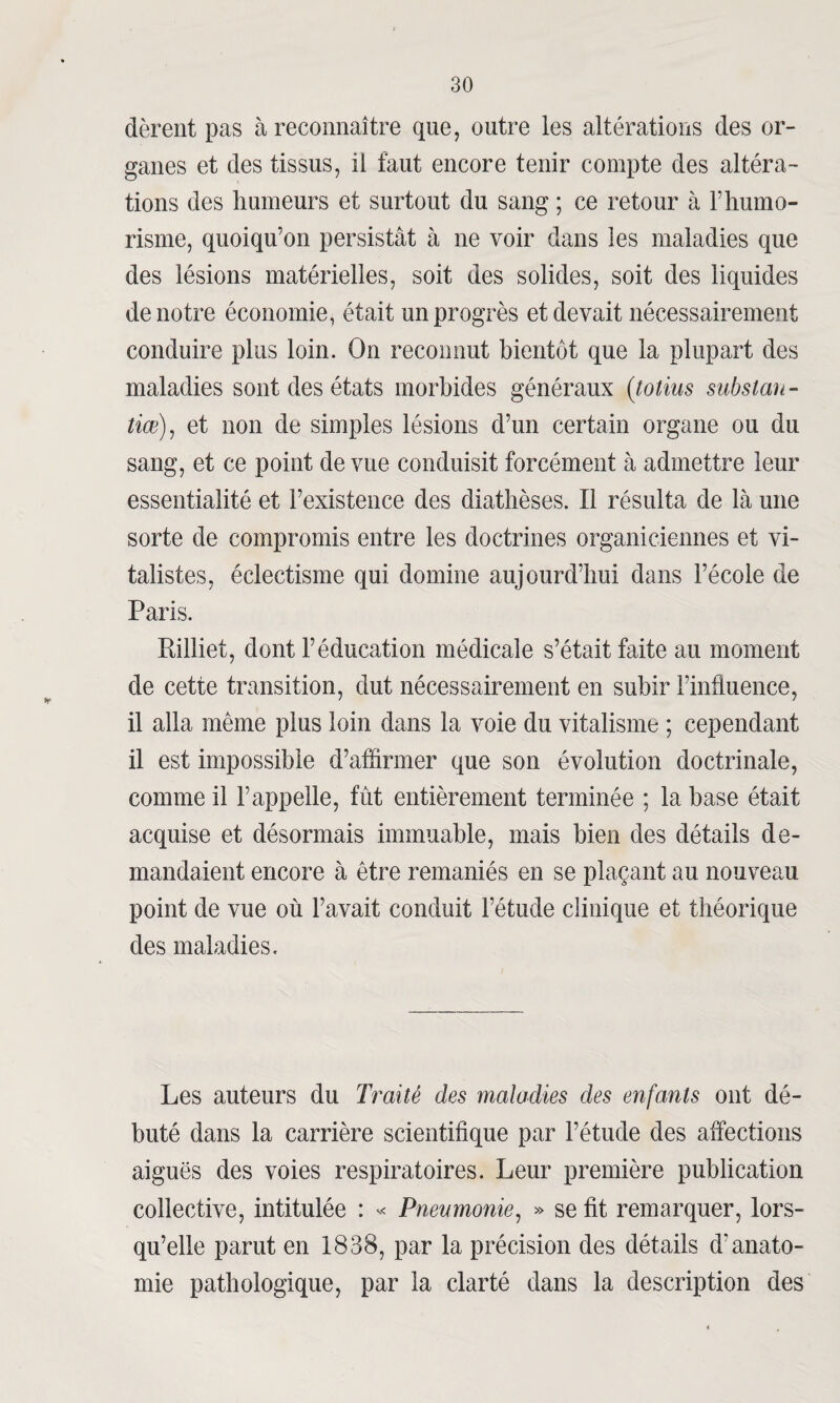 dèrent pas à reconnaître que, outre les altérations des or¬ ganes et des tissus, il faut encore tenir compte des altéra¬ tions des humeurs et surtout du sang ; ce retour à l’humo- risme, quoiqu’on persistât à ne voir dans les maladies que des lésions matérielles, soit des solides, soit des liquides de notre économie, était un progrès et devait nécessairement conduire plus loin. On reconnut bientôt que la plupart des maladies sont des états morbides généraux (totius substan- tiæ), et non de simples lésions d’un certain organe ou du sang, et ce point de vue conduisit forcément à admettre leur essentialité et l’existence des diathèses. Il résulta de là une sorte de compromis entre les doctrines organiciennes et vi¬ talistes, éclectisme qui domine aujourd’hui dans l’école de Paris. Pilliet, dont l’éducation médicale s’était faite au moment de cette transition, dut nécessairement en subir l’influence, il alla même plus loin dans la voie du vitalisme ; cependant il est impossible d’affirmer que son évolution doctrinale, comme il l’appelle, fût entièrement terminée ; la base était acquise et désormais immuable, mais bien des détails de¬ mandaient encore à être remaniés en se plaçant au nouveau point de vue où l’avait conduit l’étude clinique et théorique des maladies. Les auteurs du Traité des maladies des enfants ont dé¬ buté dans la carrière scientifique par l’étude des affections aiguës des voies respiratoires. Leur première publication collective, intitulée : « Pneumonie, » se fit remarquer, lors¬ qu’elle parut en 1838, par la précision des détails d'anato¬ mie pathologique, par la clarté dans la description des
