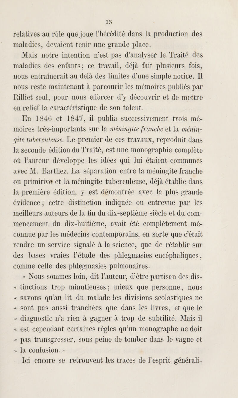 relatives au rôle que joue l’hérédité dans la production des maladies, devaient tenir une grande place. Mais notre intention n’est pas d’analysef le Traité des maladies des enfants; ce travail, déjà fait plusieurs fois, nous entraînerait au delà des limites d’une simple notice. Il nous reste maintenant à parcourir les mémoires publiés par Rilliet seul, pour nous efforcer d’y découvrir et de mettre en relief la caractéristique de son talent. En 1846 et 1847, il publia successivement trois mé¬ moires très-importants sur la méningite franche et la ménin¬ gite tuberculeuse. Le premier de ces travaux, reproduit dans la seconde édition du Traité, est une monographie complète où l’auteur développe les idées qui lui étaient communes avec M. Barthez. La séparation entre la méningite franche ou primitive et la méningite tuberculeuse, déjà établie dans la première édition, y est démontrée avec la plus grande évidence ; cette distinction indiquée ou entrevue par les meilleurs auteurs de la fin du dix-septième siècle et du com¬ mencement du dix-huitième, avait été complètement mé¬ connue par les médecins contemporains, en sorte que c’était rendre un service signalé à la science, que de rétablir sur des bases vraies l’étude des phlegmasies encéphaliques, comme celle des phlegmasies pulmonaires. « Nous sommes loin, dit Fauteur, d’être partisan des dis- « tinctions trop minutieuses ; mieux que personne, nous « savons qu’au lit du malade les divisions scolastiques ne « sont pas aussi tranchées que dans les livres, et que le « diagnostic n’a rien à gagner à trop de subtilité. Mais il « est cependant certaines règles qu’un monographe ne doit « pas transgresser, sous peine de tomber dans le vague et « la confusion. » Ici encore se retrouvent les traces de l’esprit générali-