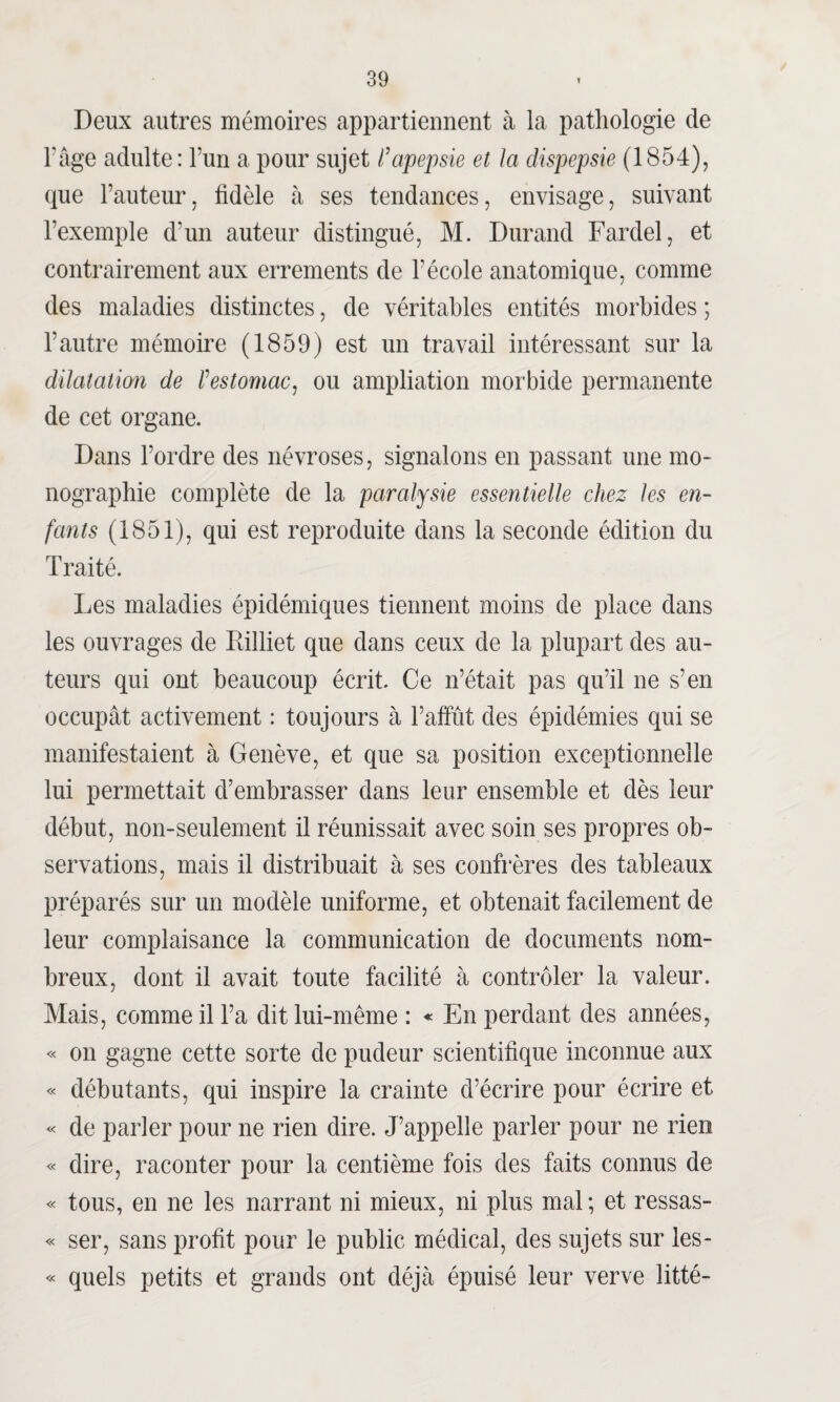 Deux autres mémoires appartiennent à la pathologie de F âge adulte: Fun a pour sujet l’apepsie et la dispepsie (1854), que Fauteur, fidèle à ses tendances, envisage, suivant l’exemple d'un auteur distingué, M. Durand Fardel, et contrairement aux errements de F école anatomique, comme des maladies distinctes, de véritables entités morbides ; l’autre mémoire (1859) est un travail intéressant sur la dilatation de Vestomac, ou ampliation morbide permanente de cet organe. Dans l’ordre des névroses, signalons en passant une mo¬ nographie complète de la paralysie essentielle chez les en¬ fants (1851), qui est reproduite dans la seconde édition du Traité. Les maladies épidémiques tiennent moins de place dans les ouvrages de Rilliet que dans ceux de la plupart des au¬ teurs qui ont beaucoup écrit. Ce n’était pas qu’il ne s’en occupât activement : toujours à l’affût des épidémies qui se manifestaient à Genève, et que sa position exceptionnelle lui permettait d’embrasser dans leur ensemble et dès leur début, non-seulement il réunissait avec soin ses propres ob¬ servations, mais il distribuait à ses confrères des tableaux préparés sur un modèle uniforme, et obtenait facilement de leur complaisance la communication de documents nom¬ breux, dont il avait toute facilité à contrôler la valeur. Mais, comme il Fa dit lui-même : « En perdant des années, « on gagne cette sorte de pudeur scientifique inconnue aux « débutants, qui inspire la crainte d’écrire pour écrire et « de parler pour ne rien dire. J’appelle parler pour ne rien « dire, raconter pour la centième fois des faits connus de « tous, en ne les narrant ni mieux, ni plus mal ; et ressas- « ser, sans profit pour le public médical, des sujets sur les- « quels petits et grands ont déjà épuisé leur verve litté-