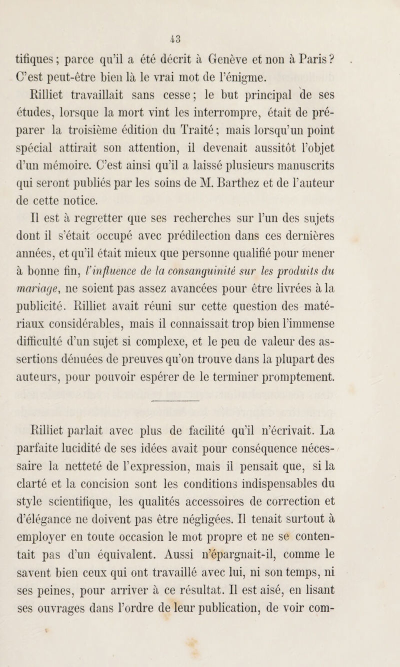 tifiques ; parce qu’il a été décrit à Genève et non à Paris ? C’est peut-être bien là le vrai mot de l’énigme. Rilliet travaillait sans cesse ; le but principal de ses études, lorsque la mort vint les interrompre, était de pré¬ parer la troisième édition du Traité ; mais lorsqu’un point spécial attirait son attention, il devenait aussitôt l’objet d’un mémoire. C’est ainsi qu’il a laissé plusieurs manuscrits qui seront publiés par les soins de M. Barthez et de l’auteur de cette notice. Il est à regretter que ses recherches sur l’un des sujets dont il s’était occupé avec prédilection dans ces dernières années, et qu’il était mieux que personne qualifié pour mener à bonne fin, l’influence de Ici consanguinité sur les produits du mariage, ne soient pas assez avancées pour être livrées à la publicité. Rilliet avait réuni sur cette question des maté¬ riaux considérables, mais il connaissait trop bien l’immense difficulté d’un sujet si complexe, et le peu de valeur des as¬ sertions dénuées de preuves qu’on trouve dans la plupart des auteurs, pour pouvoir espérer de le terminer promptement. Rilliet parlait avec plus de facilité qu’il n’écrivait. La parfaite lucidité de ses idées avait pour conséquence néces¬ saire la netteté de l’expression, mais il pensait que, si la clarté et la concision sont les conditions indispensables du style scientifique, les qualités accessoires de correction et d’élégance ne doivent pas être négligées. Il tenait surtout à employer en toute occasion le mot propre et ne se conten¬ tait pas d’un équivalent. Aussi n’épargnait-il, comme le savent bien ceux qui ont travaillé avec lui, ni son temps, ni ses peines, pour arriver à ce résultat. Il est aisé, en lisant ses ouvrages dans l’ordre de leur publication, de voir com-