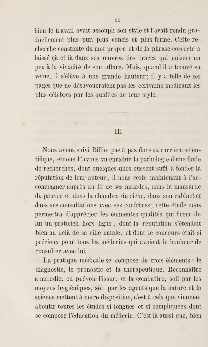 U bien le travail avait assoupli son style et Pavait rendu gra¬ duellement plus pur, plus concis et plus ferme. Cette re¬ cherche constante du mot propre et de la phrase correcte a laissé çà et là dans ses œuvres des traces qui nuisent un peu à la vivacité de son allure. Mais, quand il a trouvé sa veine, il s’élève à une grande hauteur ; il y a telle de ses pages que ne désavoueraient pas les écrivains médicaux les plus célèbres par les qualités de leur style. III Nous avons suivi Rilliet pas à pas dans sa carrière scien¬ tifique, etnous l’avons vu enrichir la pathologie d’une foule de recherches, dont quelques-unes eussent suffi à fonder la réputation de leur auteur; il nous reste maintenant à l’ac¬ compagner auprès du lit de ses malades, dans la mansarde du pauvre et dans la chambre du riche, dans son cabinet et dans ses consultations avec ses confrères ; cette étude nous permettra d’apprécier les éminentes qualités qui firent de lui un praticien hors ligne , dont la réputation s’étendait bien au delà de sa ville natale, et dont le concours était si précieux pour tous les médecins qui avaient le bonheur de consulter avec lui. La pratique médicale se compose de trois éléments : le diagnostic, le pronostic et la thérapeutique. Reconnaître a maladie, en prévoir l’issue, et la combattre, soit par les moyens hygiéniques, soit par les agents que la nature et la science mettent à notre disposition, c’est à cela que viennent aboutir toutes les études si longues et si compliquées dont se compose l’éducation du médecin. C’est là aussi que, bien