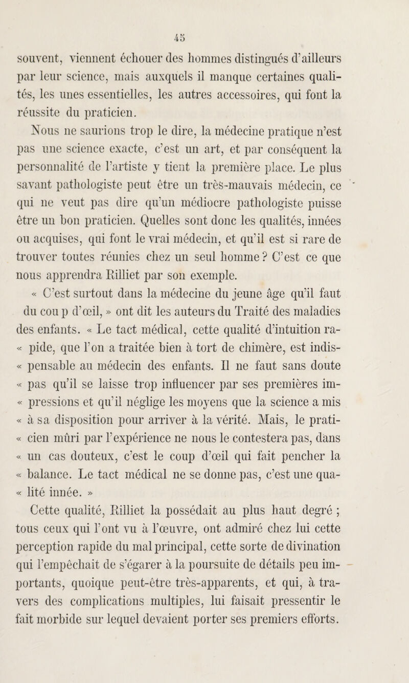 souvent, viennent échouer des hommes distingués d’ailleurs par leur science, mais auxquels il manque certaines quali¬ tés, les unes essentielles, les autres accessoires, qui font la réussite du praticien. Nous ne saurions trop le dire, la médecine pratique n’est pas une science exacte, c’est un art, et par conséquent la personnalité de l’artiste y tient la première place. Le plus savant pathologiste peut être un très-mauvais médecin, ce qui ne veut pas dire qu’un médiocre pathologiste puisse être un bon praticien. Quelles sont donc les qualités, innées ou acquises, qui font le vrai médecin, et qu’il est si rare de trouver toutes réunies chez un seul homme? C’est ce que nous apprendra Rilliet par son exemple. « C’est surtout dans la médecine du jeune âge qu’il faut du cou p d’œil, » ont dit les auteurs du Traité des maladies des enfants. « Le tact médical, cette qualité d’intuition ra- « pide, que Ton a traitée bien à tort de chimère, est indis- « pensable au médecin des enfants. Il ne faut sans doute « pas qu’il se laisse trop influencer par ses premières im- « pressions et qu’il néglige les moyens que la science a mis « à sa disposition pour arriver à la vérité. Mais, le prati- « cien mûri par l’expérience ne nous le contestera pas, dans « un cas douteux, c’est le coup d’œil qui fait pencher la « balance. Le tact médical ne se donne pas, c’est une qua- « lité innée. » Cette qualité, Rilliet la possédait au plus haut degré ; tous ceux qui l'ont vu à l’œuvre, ont admiré chez lui cette perception rapide du mal principal, cette sorte de divination qui l’empêchait de s’égarer à la poursuite de détails peu im¬ portants, quoique peut-être très-apparents, et qui, à tra¬ vers des complications multiples, lui faisait pressentir le fait morbide sur lequel devaient porter ses premiers efforts.