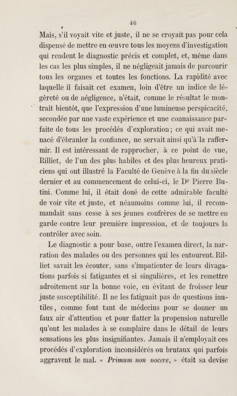 * Mais, s’il voyait vite et juste, il ne se croyait pas pour cela dispensé de mettre en œuvre tous les moyens d’investigation qui rendent le diagnostic précis et complet, et, même dans les cas les plus simples, il 11e négligeait jamais de parcourir tous les organes et toutes les fonctions. La rapidité avec laquelle il faisait cet examen, loin d’être un indice de lé- gèreté ou de négligence, n’était, comme le résultat le mon¬ trait bientôt, que l’expression d’une lumineuse perspicacité, secondée par une vaste expérience et une connaissance par¬ faite de tous les procédés d’exploration; ce qui avait me¬ nacé d’ébranler la confiance, ne servait ainsi qu’à la raffer¬ mir. Il est intéressant de rapprocher, à ce point de vue, Billiet, de l’un des plus habiles et des plus heureux prati¬ ciens qui ont illustré la Faculté de Genève à la fin du siècle dernier et au commencement de celui-ci, le Dr Pierre Bu- tini. Comme lui, il était doué de cette admirable faculté de voir vite et juste, et néanmoins comme lui, il recom¬ mandait sans cesse à ses jeunes confrères de se mettre en garde contre leur première impression, et de toujours la contrôler avec soin. Le diagnostic a pour base, outre l’examen direct, la nar¬ ration des malades ou des personnes qui les entourent. Ril- liet savait les écouter, sans s’impatienter de leurs divaga¬ tions parfois si fatigantes et si singulières, et les remettre adroitement sur la bonne voie, en évitant de froisser leur juste susceptibilité. Il ne les fatiguait pas de questions inu¬ tiles , comme font tant de médecins pour se donner un faux air d’attention et pour flatter la propension naturelle qu’ont les malades à se complaire dans le détail de leurs sensations les plus insignifiantes. Jamais il n’employait ces procédés d’exploration inconsidérés ou brutaux qui parfois aggravent le mal. « Frimum non nocere, » était sa devise