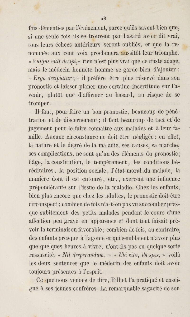 fois démenties par l’événement, parce qu’ils savent bien que, si une seule fois ils se trouvent par hasard avoir dit vrai, tous leurs échecs antérieurs seront oubliés, et que la re¬ nommée aux cent voix proclamera aussitôt leur triomphe. « Vulgus vult decipi,» rien n’est plus vrai que ce triste adage, mais le médecin honnête homme se garde bien d’ajouter : « Ergo decipiaîur ; » il préfère être plus réservé dans son pronostic et laisser planer une certaine incertitude sur l’a¬ venir, plutôt que d’affirmer au hasard, au risque de se tromper. Il faut, pour faire un bon pronostic, beaucoup de péné¬ tration et de discernement ; il faut beaucoup de tact et de jugement pour le faire connaître aux malades et à leur fa¬ mille. Aucune circonstance ne doit être négligée : en effet, la nature et le degré de la maladie, ses causes, sa marche, ses complications, ne sont qu’un des éléments du pronostic; l’âge, la constitution, le tempérament, les conditions hé¬ réditaires, la position sociale, l’état moral du malade, la manière dont il est entouré, etc., exercent une influence prépondérante sur l’issue de la maladie. Chez les enfants, bien plus encore que chez les adultes, le pronostic doit être circonspect ; combien de fois n’a-t-on pas vu succomber pres¬ que subitement des petits malades pendant le cours d’une affection peu grave en apparence et dont tout faisait pré¬ voir la terminaison favorable ; combien de fois, au contraire, des enfants presque à l’agonie et qui semblaient n’avoir plus que quelques heures à vivre, n’ont-ils pas en quelque sorte ressuscité. « Nil desperandnm. » « Ubi vitay ibi spes, » voilà les deux sentences que le médecin des enfants doit avoir toujours présentes à l’esprit. Ce que nous venons de dire, Rilliet l’a pratiqué et ensei¬ gné à ses jeunes confrères. La remarquable sagacité de son