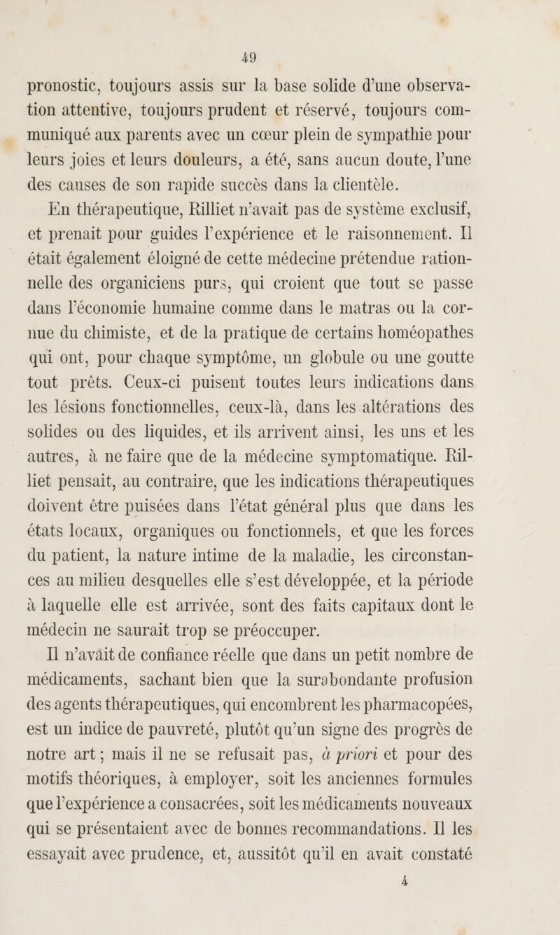 pronostic, toujours assis sur la base solide d’une observa¬ tion attentive, toujours prudent et réservé, toujours com¬ muniqué aux parents avec un cœur plein de sympathie pour leurs joies et leurs douleurs, a été, sans aucun doute, l’une des causes de son rapide succès dans la clientèle. En thérapeutique, Rilliet n’avait pas de système exclusif, et prenait pour guides l’expérience et le raisonnement. Il était également éloigné de cette médecine prétendue ration¬ nelle des organiciens purs, qui croient que tout se passe dans l’économie humaine comme dans le matras ou la cor¬ nue du chimiste, et de la pratique de certains homéopathes qui ont, pour chaque symptôme, un globule ou une goutte tout prêts. Ceux-ci puisent toutes leurs indications dans les lésions fonctionnelles, ceux-là, dans les altérations des solides ou des liquides, et ils arrivent ainsi, les uns et les autres, à ne faire que de la médecine symptomatique. Ril¬ liet pensait, au contraire, que les indications thérapeutiques doivent être puisées dans l’état général plus que dans les états locaux, organiques ou fonctionnels, et que les forces du patient, la nature intime de la maladie, les circonstan¬ ces au milieu desquelles elle s’est développée, et la période à laquelle elle est arrivée, sont des faits capitaux dont le médecin ne saurait trop se préoccuper. Il n’avâit de confiance réelle que dans un petit nombre de médicaments, sachant bien que la surabondante profusion des agents thérapeutiques, qui encombrent les pharmacopées, est un indice de pauvreté, plutôt qu’un signe des progrès de notre art ; mais il ne se refusait pas, à priori et pour des motifs théoriques, à employer, soit les anciennes formules que l’expérience a consacrées, soit les médicaments nouveaux qui se présentaient avec de bonnes recommandations. Il les essayait avec prudence, et, aussitôt qu’il en avait constaté 4