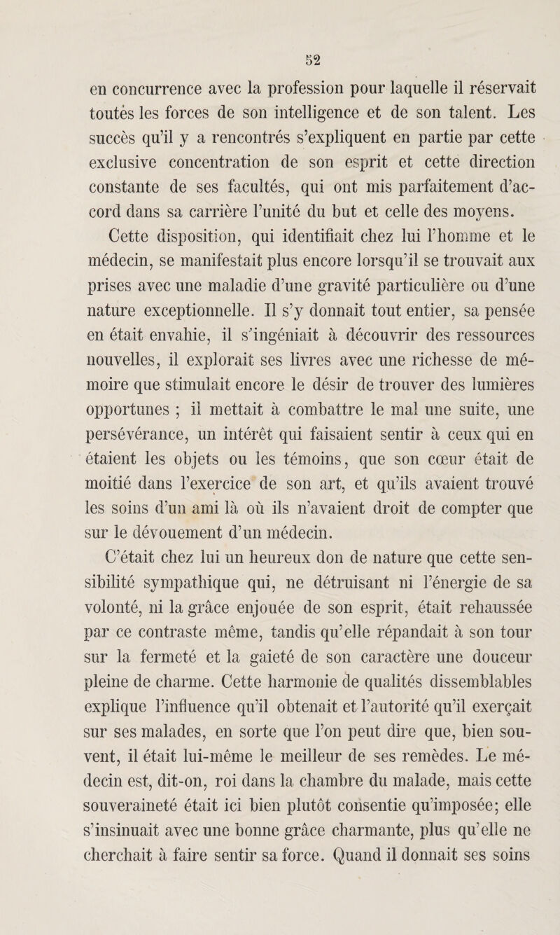 en concurrence avec la profession pour laquelle il réservait toutés les forces de son intelligence et de son talent. Les succès qu’il y a rencontrés s’expliquent en partie par cette exclusive concentration de son esprit et cette direction constante de ses facultés, qui ont mis parfaitement d’ac¬ cord dans sa carrière l’unité du but et celle des movens. «y Cette disposition, qui identifiait chez lui l’homme et le médecin, se manifestait plus encore lorsqu’il se trouvait aux prises avec une maladie d’une gravité particulière ou d’une nature exceptionnelle. Il s’y donnait tout entier, sa pensée en était envahie, il s'ingéniait à découvrir des ressources nouvelles, il explorait ses livres avec une richesse de mé¬ moire que stimulait encore le désir de trouver des lumières opportunes ; il mettait à combattre le mal une suite, une persévérance, un intérêt qui faisaient sentir à ceux qui en étaient les objets ou les témoins, que son cœur était de moitié dans l’exercice de son art, et qu’ils avaient trouvé les soins d’un ami là où ils n’avaient droit de compter que sur le dévouement d’un médecin. C’était chez lui un heureux don de nature que cette sen¬ sibilité sympathique qui, ne détruisant ni l’énergie de sa volonté, ni la grâce enjouée de son esprit, était rehaussée par ce contraste même, tandis qu’elle répandait à son tour sur la fermeté et la gaieté de son caractère une douceur pleine de charme. Cette harmonie de qualités dissemblables explique l’influence qu’il obtenait et l’autorité qu’il exerçait sur ses malades, en sorte que l’on peut dire que, bien sou¬ vent, il était lui-même le meilleur de ses remèdes. Le mé¬ decin est, dit-on, roi dans la chambre du malade, mais cette souveraineté était ici bien plutôt consentie qu’imposée; elle s’insinuait avec une bonne grâce charmante, plus qu’elle ne cherchait à faire sentir sa force. Quand il donnait ses soins