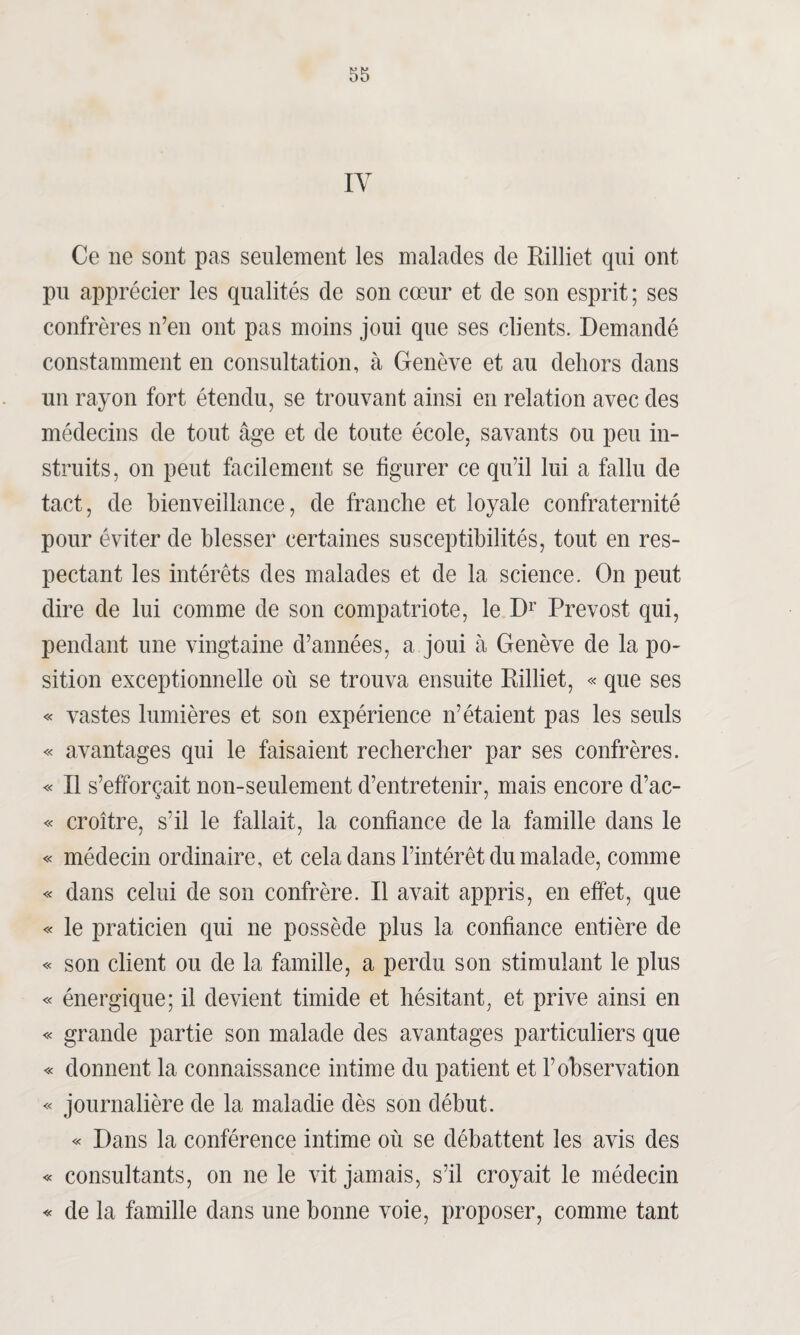IY Ce ne sont pas seulement les malades de Rilliet qui ont pu apprécier les qualités de son cœur et de son esprit ; ses confrères n’en ont pas moins joui que ses clients. Demandé constamment en consultation, à Genève et au dehors dans un rayon fort étendu, se trouvant ainsi en relation avec des médecins de tout âge et de toute école, savants ou peu in¬ struits, on peut facilement se figurer ce qu’il lui a fallu de tact, de bienveillance, de franche et loyale confraternité pour éviter de blesser certaines susceptibilités, tout en res¬ pectant les intérêts des malades et de la science. On peut dire de lui comme de son compatriote, le Dr Prévost qui, pendant une vingtaine d’années, a joui à Genève de la po¬ sition exceptionnelle où se trouva ensuite Rilliet, « que ses « vastes lumières et son expérience n’étaient pas les seuls « avantages qui le faisaient rechercher par ses confrères. « Il s’efforçait non-seulement d’entretenir, mais encore d’ac- « croître, s’il le fallait, la confiance de la famille dans le « médecin ordinaire, et cela dans l’intérêt du malade, comme « dans celui de son confrère. Il avait appris, en effet, que « le praticien qui ne possède plus la confiance entière de « son client ou de la famille, a perdu son stimulant le plus « énergique; il devient timide et hésitant, et prive ainsi en « grande partie son malade des avantages particuliers que « donnent la connaissance intime du patient et l’observation « journalière de la maladie dès son début. « Dans la conférence intime où se débattent les avis des « consultants, on ne le vit jamais, s’il croyait le médecin « de la famille dans une bonne voie, proposer, comme tant