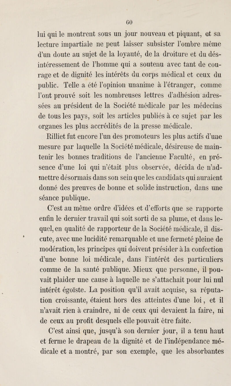 lui qui le montrent sous un jour nouveau et piquant, et sa lecture impartiale ne peut laisser subsister l’ombre même d’un doute au sujet de la loyauté, de la droiture et du dés¬ intéressement de l’homme qui a soutenu avec tant de cou¬ rage et de dignité les intérêts du corps médical et ceux du public. Telle a été l’opinion unanime à l’étranger, comme Font prouvé soit les nombreuses lettres d’adhésion adres¬ sées au président de la Société médicale par les médecins de tous les pays, soit les articles publiés à ce sujet par les organes les plus accrédités de la presse médicale. Rilliet fut encore l’un des promoteurs les plus actifs d’une mesure par laquelle la Société médicale, désireuse de main¬ tenir les bonnes traditions de l’ancienne Faculté, en pré¬ sence d’une loi qui n’était plus observée, décida de n’ad¬ mettre désormais dans son sein que les candidats qui auraient donné des preuves de bonne et solide instruction, dans une séance publique. C’est au même ordre d’idées et d’efforts que se rapporte enfin le dernier travail qui soit sorti de sa plume, et dans le¬ quel, en qualité de rapporteur de la Société médicale, il dis¬ cute, avec une lucidité remarquable et une fermeté pleine de modération, les principes qui doivent présider à la confection d’une bonne loi médicale, dans l’intérêt des particuliers comme de la santé publique. Mieux que personne, il pou¬ vait plaider une cause à laquelle ne s’attachait pour lui nul intérêt égoïste. La position qu’il avait acquise, sa réputa¬ tion croissante, étaient hors des atteintes d’une loi, et il n’avait rien à craindre, ni de ceux qui devaient la faire, ni de ceux au profit desquels elle pouvait être faite. C’est ainsi que, jusqu’à son dernier jour, il a tenu haut et ferme le drapeau de la dignité et de l’indépendance mé¬ dicale et a montré, par son exemple, que les absorbantes