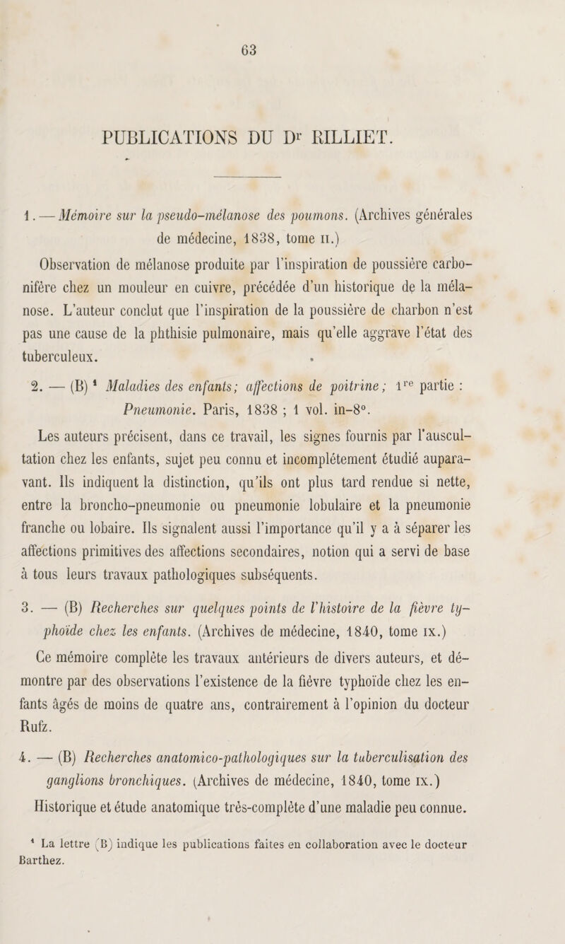 PUBLICATIONS DU Dr RILLIET. 1. — Mémoire sur la pseudo-mélanose des poumons. (Archives générales de médecine, 1838, tome n.) Observation de mélanose produite par l’inspiration de poussière carbo¬ nifère chez un mouleur en cuivre, précédée d’un historique de la méla¬ nose. L’auteur conclut que l’inspiration de la poussière de charbon n’est pas une cause de la phthisie pulmonaire, mais qu’elle aggrave l’état des tuberculeux. 2. — (B) 1 Maladies des enfants; affections de poitrine; ire partie : Pneumonie. Paris, 1838 ; 1 vol. in-8°. Les auteurs précisent, dans ce travail, les signes fournis par l’auscul¬ tation chez les enfants, sujet peu connu et incomplètement étudié aupara¬ vant. Ils indiquent la distinction, qu’ils ont plus tard rendue si nette, entre la broncho-pneumonie ou pneumonie lobulaire et la pneumonie franche ou lobaire. Ils signalent aussi l’importance qu’il y a à séparer les affections primitives des affections secondaires, notion qui a servi de hase à tous leurs travaux pathologiques subséquents. 3. — (B) Recherches sur quelques points de Vhistoire de la fièvre ty¬ phoïde chez les enfants. (Archives de médecine, 1840, tome ix.) Ce mémoire complète les travaux antérieurs de divers auteurs, et dé¬ montre par des observations l’existence de la fièvre typhoïde chez les en¬ fants âgés de moins de quatre ans, contrairement à l’opinion du docteur Rufz. 4. — (B) Recherches anatomico-pathologiques sur la tuberculisation des ganglions bronchiques. (Archives de médecine, 1840, tome ix.) Historique et étude anatomique très-complète d’une maladie peu connue. 4 La lettre (B) indique les publications faites en collaboration avec le docteur Barthez.