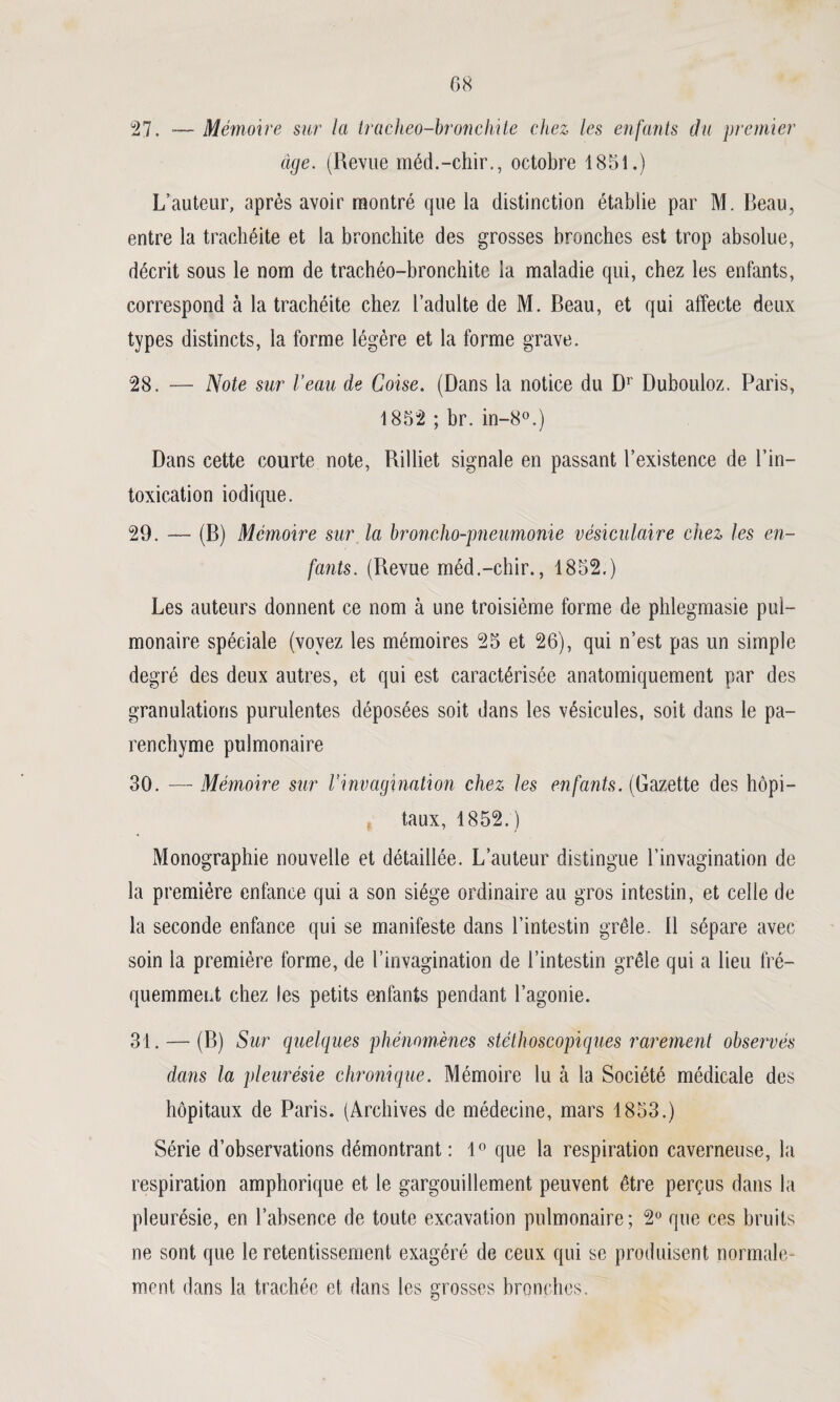 08 27. Mémoire sur la tracheo-bronchite chez les enfants du premier âge. (Revue méd.-chir., octobre 1851.) L’auteur, après avoir montré que la distinction établie par M. Beau, entre la trachéite et la bronchite des grosses bronches est trop absolue, décrit sous le nom de trachéo-bronchite la maladie qui, chez les enfants, correspond à la trachéite chez l’adulte de M. Beau, et qui affecte deux types distincts, la forme légère et la forme grave. 28. — Note sur l’eau de Coise. (Dans la notice du Dr Dubouloz. Paris, 1852 ; br. in-8°.) Dans cette courte note, Rilliet signale en passant l’existence de l’in¬ toxication iodique. 29. — (B) Mémoire sur la broncho-pneumonie vésiculaire chez les en¬ fants. (Revue méd.-chir., 1852.) Les auteurs donnent ce nom à une troisième forme de phlegmasie pul¬ monaire spéciale (voyez les mémoires 25 et 26), qui n’est pas un simple degré des deux autres, et qui est caractérisée anatomiquement par des granulations purulentes déposées soit dans les vésicules, soit dans le pa¬ renchyme pulmonaire 30. — Mémoire sur l’invagination chez les enfants. (Gazette des hôpi¬ taux, 1852.) Monographie nouvelle et détaillée. L’auteur distingue l’invagination de la première enfance qui a son siège ordinaire au gros intestin, et celle de la seconde enfance qui se manifeste dans l’intestin grêle. Il sépare avec soin la première forme, de l’invagination de l’intestin grêle qui a lieu fré¬ quemment chez les petits enfants pendant l’agonie. 31. — (B) Sur quelques phénomènes stéthoscopiques rarement observés dans la pleurésie chronique. Mémoire lu à la Société médicale des hôpitaux de Paris. (Archives de médecine, mars 1853.) Série d’observations démontrant : 1° que la respiration caverneuse, la respiration amphorique et le gargouillement peuvent être perçus dans la pleurésie, en l’absence de toute excavation pulmonaire; 2° que ces bruits ne sont que le retentissement exagéré de ceux qui se produisent normale¬ ment dans la trachée et dans les grosses bronches.